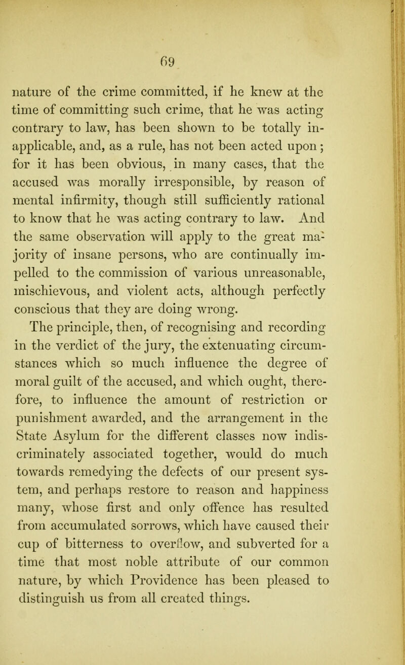 nature of the crime committed, if he knew at the time of committing such crime, that he was acting contrary to law, has been shown to be totally in- applicable, and, as a rule, has not been acted upon; for it has been obvious, in many cases, that the accused was morally irresponsible, by reason of mental infirmity, though still sufficiently rational to know that he was acting contrary to law. And the same observation will apply to the great ma- jority of insane persons, who are continually im- pelled to the commission of various unreasonable, mischievous, and violent acts, although perfectly conscious that they are doing wrong. The principle, then, of recognising and recording in the verdict of the jury, the extenuating circum- stances which so much influence the degree of moral guilt of the accused, and which ought, there- fore, to influence the amount of restriction or punishment awarded, and the arrangement in the State Asylum for the different classes now indis- criminately associated together, would do much towards remedying the defects of our present sys- tem, and perhaps restore to reason and happiness many, whose first and only offence has resulted from accumulated sorrows, which have caused their cup of bitterness to overflow, and subverted for a time that most noble attribute of our common nature, by which Providence has been pleased to distinguish us from all created things.