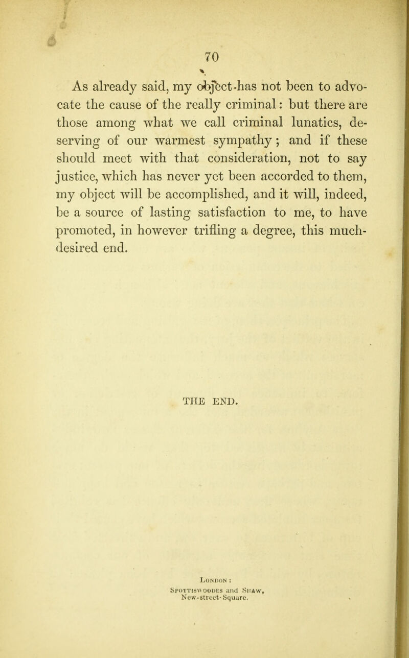 70 As already said, my object-has not been to advo- cate the cause of the really criminal: but there are those among what we call criminal lunatics, de- serving of our warmest sympathy; and if these should meet with that consideration, not to say justice, which has never yet been accorded to them, my object will be accomplished, and it will, indeed, be a source of lasting satisfaction to me, to have promoted, in however trifling a degree, this much- desired end. THE END. London : Sron'iswooDKs and Shaw, New-street- Square.