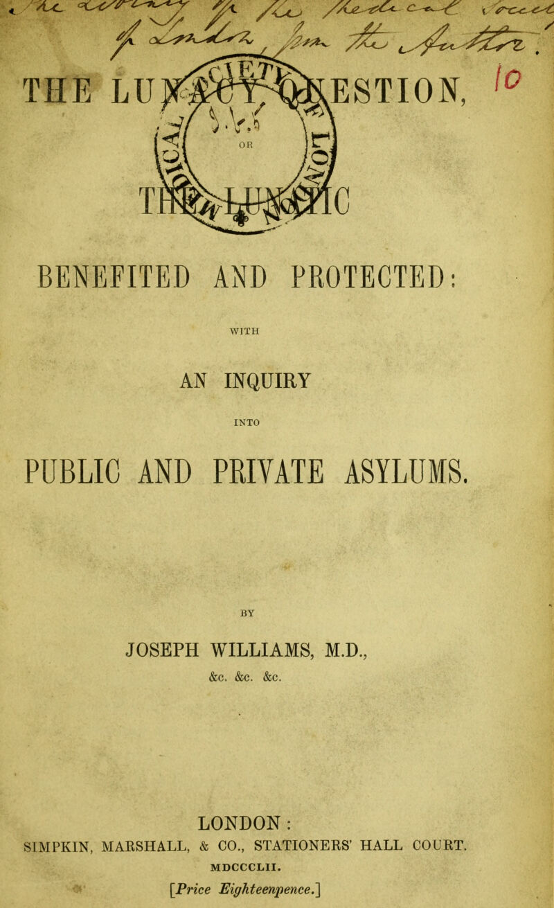 THE LUJfW^^BvESTION, {o BENEFITED AND PROTECTED: AN INQUIRY PUBLIC AND PRIVATE ASYLUMS. JOSEPH WILLIAMS, M.D., &C. &C. &C. LONDON: S1MPKIN, MARSHALL, & CO., STATIONERS' HALL COURT. MDCCCLII. [Price Eighteenpence.]