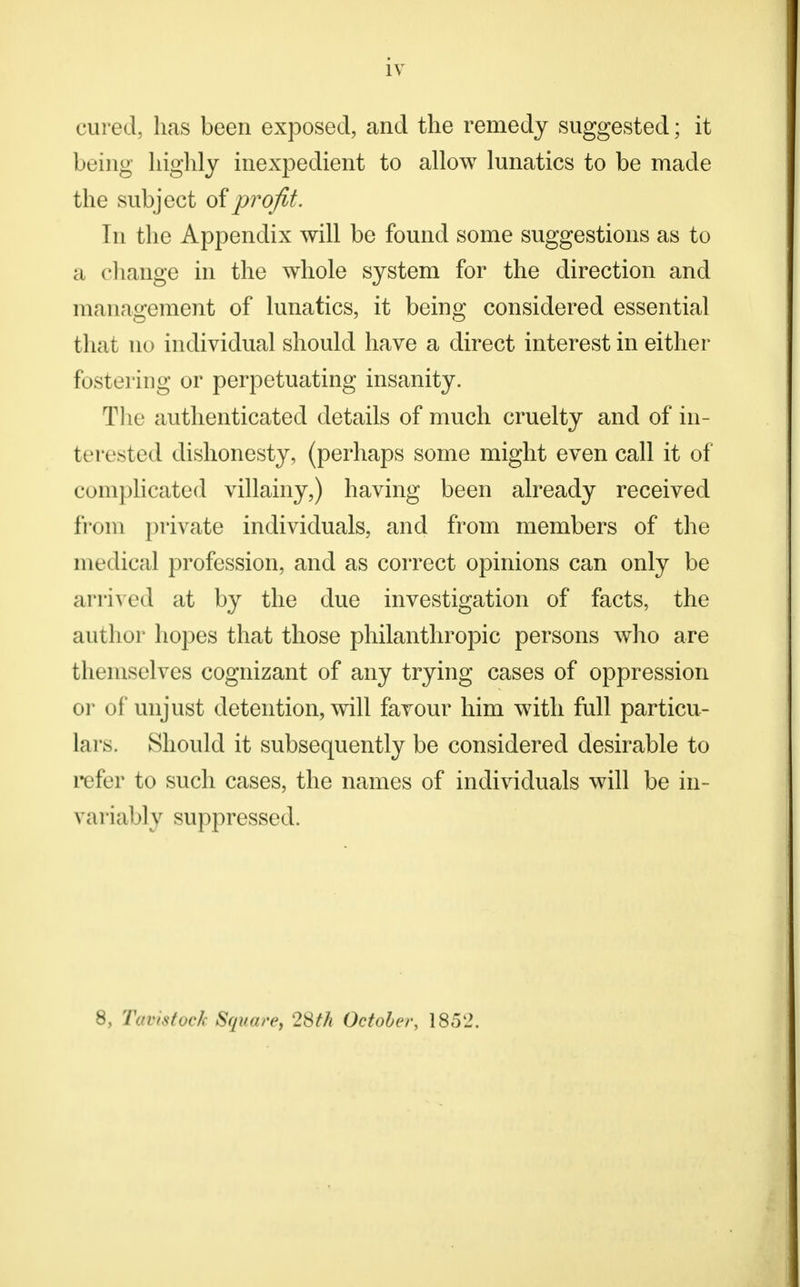 iv cured, has been exposed, and the remedy suggested; it being highly inexpedient to allow lunatics to be made the subject of profit. In the Appendix will be found some suggestions as to a change in the whole system for the direction and management of lunatics, it being considered essential that no individual should have a direct interest in either fostering or perpetuating insanity. The authenticated details of much cruelty and of in- terested dishonesty, (perhaps some might even call it of complicated villainy,) having been already received from private individuals, and from members of the medical profession, and as correct opinions can only be arrived at by the due investigation of facts, the author hopes that those philanthropic persons who are themselves cognizant of any trying cases of oppression or of unjust detention, will favour him with full particu- lars. Should it subsequently be considered desirable to refer to such cases, the names of individuals will be in- variably suppressed. 8, Tavistock Square, 28th October, 1852.