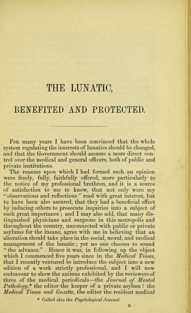 THE LUNATIC, BENEFITED AND PROTECTED. For many years I have been convinced that the whole system regulating the interests of lunatics should be changed, and that the Government should assume a more direct con- trol over the medical and general officers, both of public and private institutions. The reasons upon which I had formed such an opinion were freely, fully, faithfully offered, more particularly to the notice of my professional brethren, and it is a source of satisfaction to me to know, that not only were my  observations and reflections  read with great interest, but to have been also assured, that they had a beneficial effect by inducing others to prosecute inquiries into a subject of such great importance ; and I may also add, that many dis- tinguished physicians and surgeons in this metropolis and throughout the country, unconnected with public or private asylums for the insane, agree with me in believing that an alteration should take place in the social, moral, and medical management of the lunatic; yet no one chooses to sound  the advance/' Hence it was, in following up the object which I commenced five years since in the Medical Times, that I recently ventured to introduce the subject into a new edition of a work strictly professional, and I will now endeavour to show the animus exhibited by the reviewers of three of the medical periodicals—the Journal of Mental Pathology•* the editor the keeper of a private asylum ! the Medical Times and Gazette, the editor the resident medical * Called also the Psychological Journal. B