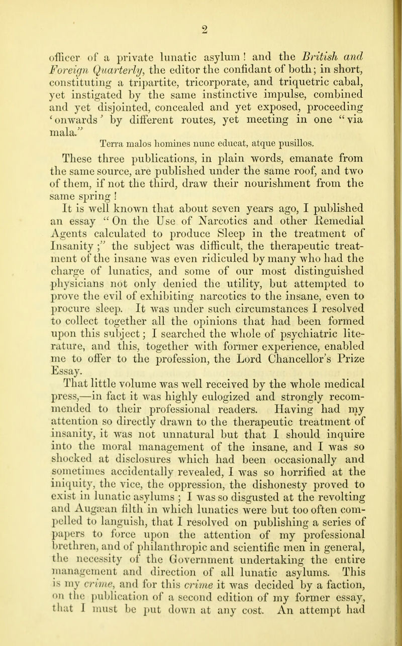 officer of a private lunatic asylum ! and the British and Foreign Quarterly, the editor the confidant of both; in short, constituting a tripartite, tricorporate, and triquetric cabal, yet instigated by the same instinctive impulse, combined and yet disjointed, concealed and yet exposed, proceeding 'onwards' by different routes, yet meeting in one via mala/' Terra malos homines nunc educat, atque pusillos. These three publications, in plain words, emanate from the same source, are published under the same roof, and two of them, if not the third, draw their nourishment from the same spring ! It is well known that about seven years ago, I published an essay  On the Use of Narcotics and other Remedial Agents calculated to produce Sleep in the treatment of Insanity the subject was difficult, the therapeutic treat- ment of the insane was even ridiculed by many who had the charge of lunatics, and some of our most distinguished physicians not only denied the utility, but attempted to prove the evil of exhibiting narcotics to the insane, even to procure sleep. It was under such circumstances I resolved to collect together all the opinions that had been formed upon this subject; I searched the whole of psychiatric lite- rature, and this, together with former experience, enabled me to offer to the profession, the Lord Chancellor's Prize Essay. That little volume was well received by the whole medical press,—in fact it was highly eulogized and strongly recom- mended to their professional readers. Having had my attention so directly drawn to the therapeutic treatment of insanity, it was not unnatural but that I should inquire into the moral management of the insane, and I was so shocked at disclosures which had been occasionally and sometimes accidentally revealed, I was so horrified at the iniquity, the vice, the oppression, the dishonesty proved to exist in lunatic asylums ; I was so disgusted at the revolting and Augsean filth in which lunatics were but too often com- pelled to languish, that I resolved on publishing a series of papers to force upon the attention of my professional brethren, and of philanthropic and scientific men in general, the necessity of the Government undertaking the entire management and direction of all lunatic asylums. This is my crime, and for this crime it was decided by a faction, on the publication of a second edition of my former essay, that J must be put down at any cost. An attempt had