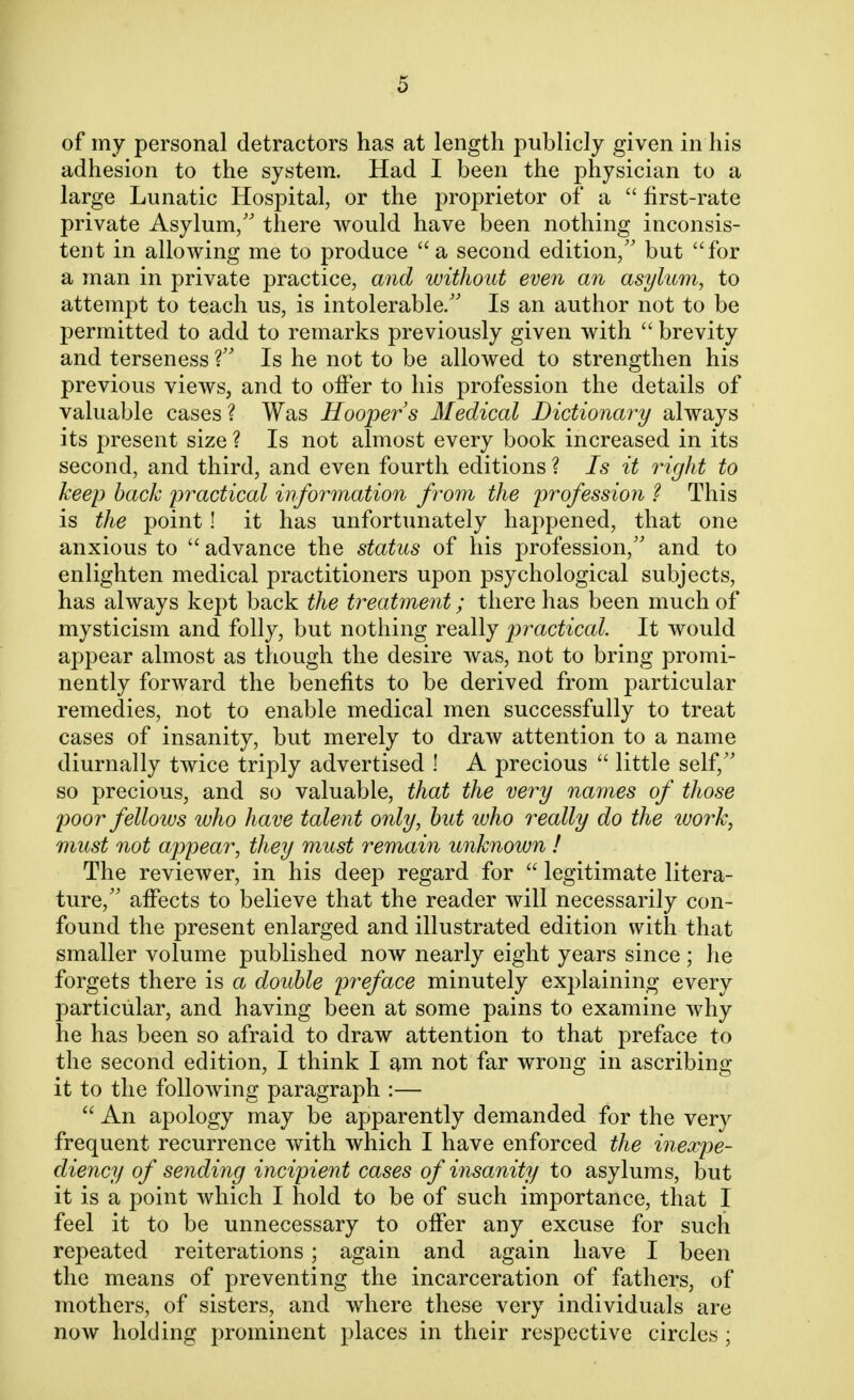 of my personal detractors has at length publicly given in his adhesion to the system. Had I been the physician to a large Lunatic Hospital, or the proprietor of a  first-rate private Asylum/' there would have been nothing inconsis- tent in allowing me to produce a second edition/' but for a man in private practice, and without even an asylum, to attempt to teach us, is intolerable/' Is an author not to be permitted to add to remarks previously given with  brevity and terseness V Is he not to be allowed to strengthen his previous views, and to offer to his profession the details of valuable cases ? Was Hooper s Medical Dictionary always its present size ? Is not almost every book increased in its second, and third, and even fourth editions ? Is it right to keep back practical information from the profession ? This is the point! it has unfortunately happened, that one anxious to  advance the status of his profession/' and to enlighten medical practitioners upon psychological subjects, has always kept back the treatment; there has been much of mysticism and folly, but nothing really practical. It would appear almost as though the desire was, not to bring promi- nently forward the benefits to be derived from particular remedies, not to enable medical men successfully to treat cases of insanity, but merely to draw attention to a name diurnally twice triply advertised ! A precious  little self/' so precious, and so valuable, that the very names of those poor fellows who have talent only, but who really do the work, must not appear, they must remain unknown ! The reviewer, in his deep regard for  legitimate litera- ture, affects to believe that the reader will necessarily con- found the present enlarged and illustrated edition with that smaller volume published now nearly eight years since ; he forgets there is a double preface minutely explaining every particular, and having been at some pains to examine why he has been so afraid to draw attention to that preface to the second edition, I think I am not far wrong in ascribing it to the following paragraph :—  An apology may be apparently demanded for the very frequent recurrence with which I have enforced the inexpe- diency of sending incipient cases of insanity to asylums, but it is a point which I hold to be of such importance, that I feel it to be unnecessary to offer any excuse for such repeated reiterations; again and again have I been the means of preventing the incarceration of fathers, of mothers, of sisters, and where these very individuals are now holding prominent places in their respective circles;