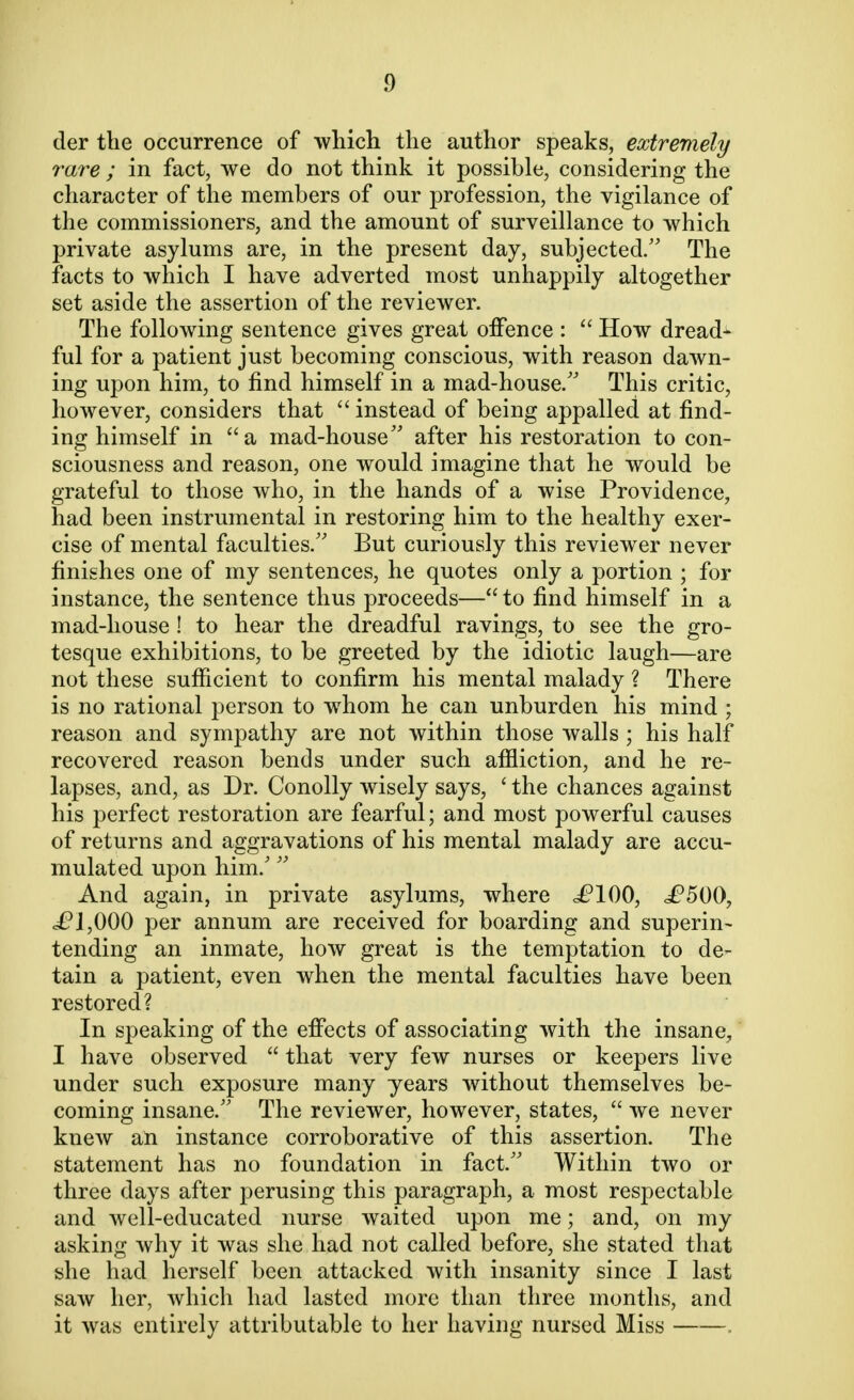 tier the occurrence of which the author speaks, extremely rare ; in fact, we do not think it possible, considering the character of the members of our profession, the vigilance of the commissioners, and the amount of surveillance to which private asylums are, in the present day, subjected. The facts to which I have adverted most unhappily altogether set aside the assertion of the reviewer. The following sentence gives great offence :  How dread- ful for a patient just becoming conscious, with reason dawn- ing upon him, to find himself in a mad-house/' This critic, however, considers that  instead of being appalled at find- ing himself in a mad-house after his restoration to con- sciousness and reason, one would imagine that he would be grateful to those who, in the hands of a wise Providence, had been instrumental in restoring him to the healthy exer- cise of mental faculties. But curiously this reviewer never finishes one of my sentences, he quotes only a portion ; for instance, the sentence thus proceeds—to find himself in a mad-house ! to hear the dreadful ravings, to see the gro- tesque exhibitions, to be greeted by the idiotic laugh—are not these sufficient to confirm his mental malady ? There is no rational person to whom he can unburden his mind ; reason and sympathy are not within those walls ; his half recovered reason bends under such affliction, and he re- lapses, and, as Dr. Conolly wisely says, ' the chances against his perfect restoration are fearful; and most powerful causes of returns and aggravations of his mental malady are accu- mulated upon him/  And again, in private asylums, where c^lOO, £500, i?J,000 per annum are received for boarding and superin- tending an inmate, how great is the temptation to de- tain a patient, even when the mental faculties have been restored? In speaking of the effects of associating with the insane, I have observed  that very few nurses or keepers live under such exposure many years without themselves be- coming insane. The reviewer, however, states,  we never knew an instance corroborative of this assertion. The statement has no foundation in fact. Within two or three days after perusing this paragraph, a most respectable and well-educated nurse waited upon me; and, on my asking why it was she had not called before, she stated that she had herself been attacked with insanity since I last saw her, which had lasted more than three months, and it was entirely attributable to her having nursed Miss ,