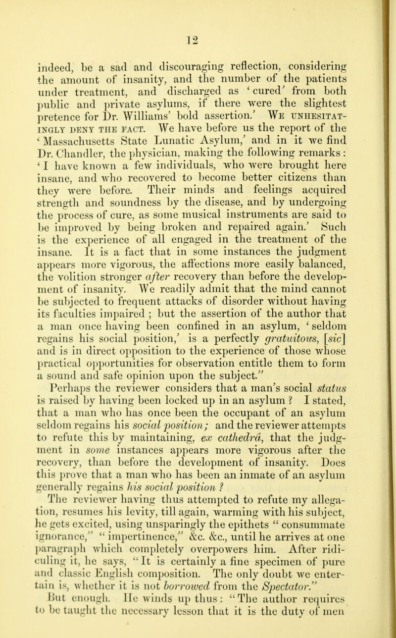 indeed, be a sad and discouraging reflection, considering the amount of insanity, and the number of the patients under treatment, and discharged as 'cured' from both public and private asylums, if there were the slightest pretence for Dr. Williams' bold assertion/ We unhesitat- ingly deny the FACT. We have before us the report of the ' Massachusetts State Lunatic Asylum/ and in it we find Dr. Chandler, the physician, making the following remarks : ' I have known a few individuals, who were brought here insane, and who recovered to become better citizens than they were before. Their minds and feelings acquired strength and soundness by the disease, and by undergoing the process of cure, as some musical instruments are said to be improved by being broken and repaired again/ Such is the experience of all engaged in the treatment of the insane. It is a fact that in some instances the judgment appears more vigorous, the affections more easily balanced, the volition stronger after recovery than before the develop- ment of insanity. We readily admit that the mind cannot be subjected to frequent attacks of disorder without having its faculties impaired ; but the assertion of the author that a man once having been confined in an asylum, ' seldom regains his social position/ is a perfectly gratuitous, [sic] and is in direct opposition to the experience of those whose practical opportunities for observation entitle them to form a sound and safe opinion upon the subject/' Perhaps the reviewer considers that a man's social status is raised by having been locked up in an asylum ? I stated, that a man who has once been the occupant of an asylum seldom regains his social position; and the reviewer attempts to refute this by maintaining, ex cathedra, that the judg- ment in some instances appears more vigorous after the recovery, than before the development of insanity. Does this prove that a man who has been an inmate of an asylum generally regains his social position ? The reviewer having thus attempted to refute my allega- tion, resumes his levity, till again, warming with his subject, he gets excited, using unsparingly the epithets  consummate ignorance,  impertinence, &c. &c, until he arrives at one paragraph which completely overpowers him. After ridi- culing it, he says, It is certainly a fine specimen of pure and classic English composition. The only doubt we enter- tain is; whether it is not borrowed from the Spectator. But enough, He winds up thus : The author requires to be taught the necessary lesson that it is the duty of men