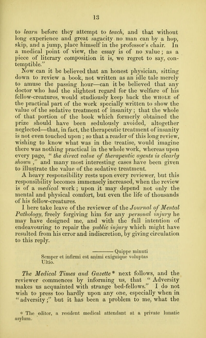 to learn before they attempt to teach, and that without long experience and great sagacity no man can by a hop, skip, and a jump, place himself in the professor s chair. In a medical point of view, the essay is of no value; as a piece of literary composition it is, we regret to say, con- temptible. Now can it be believed that an honest physician, sitting down to review a book, not written as an idle tale merely to amuse the passing hour—can it be believed that any doctor who had the slightest regard for the welfare of his fellow-creatures, would studiously keep back the whole of the practical part of the work specially written to show the value of the sedative treatment of insanity; that the whole of that portion of the book which formerly obtained the prize should have been sedulously avoided, altogether neglected—that, in fact, the therapeutic treatment of insanity is not even touched upon ; so that a reader of this long review, wishing to know what was in the treatise, would imagine there was nothing practical in the whole work, whereas upon every page,  the direct value of therapeutic agents is clearly shown  and many most interesting cases have been given to illustrate the value of the sedative treatment. A heavy responsibility rests upon every reviewer, but this responsibility becomes immensely increased, when the review is of a medical work; upon it may depend not only the mental and physical comfort, but even the life of thousands of his fellow-creatures. I here take leave of the reviewer of the Journal of Mental Pathology, freely forgiving him for any personal injury he may have designed me, and with the full intention of endeavouring to repair the public injury which might have resulted from his error and indiscretion, by giving circulation to this reply. Quippe minuti Semper et infirmi est animi exiguique voluptas Ultio. The Medical Times and Gazette* next follows, and the reviewer commences by informing us, that  Adversity makes us acquainted with strange bed-fellows/' I do not wish to press too hardly upon any one, especially when in  adversitybut it has been a problem to me, what the * The editor, a resident medical attendant at a private lunatic asylum.