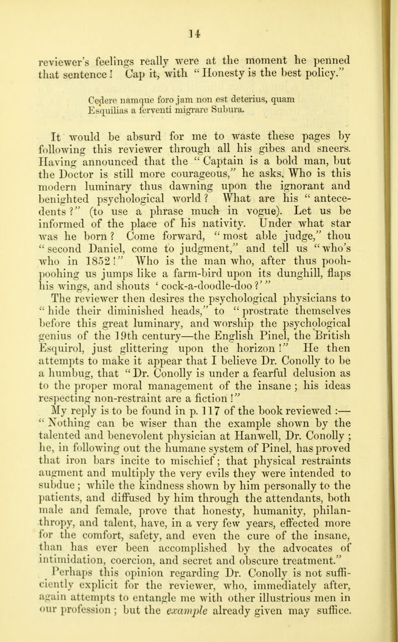 reviewer's feelings really were at the moment he penned that sentence ! Cap it, with Honesty is the best policy. Cedere namque foro jam non est detenus, quam Esquilias a ferventi migrare Subura. It would be absurd for me to waste these pages by following this reviewer through all his gibes and sneers. Having announced that the  Captain is a bold man, but the Doctor is still more courageous/' he asks, Who is this modern luminary thus dawning upon the ignorant and benighted psychological world ? What are his  antece- dents V (to use a phrase much in vogue). Let us be informed of the place of his nativity. Under what star was he born ? Come forward,  most able judge/' thou second Daniel, come to judgment/' and tell us who's who in 1852! Who is the man who, after thus pooh- poohing us jumps like a farm-bird upon its dunghill, flaps his wings, and shouts ' cock-a-doodle-doo?'  The reviewer then desires the psychological physicians to  hide their diminished heads, to  prostrate themselves before this great luminary, and worship the psychological genius of the 19th century—the English Pinel, the British Esquirol, just glittering upon the horizon ! He then attempts to make it appear that I believe Dr. Conolly to be a humbug, that  Dr. Conolly is under a fearful delusion as to the proper moral management of the insane ; his ideas respecting non-restraint are a fiction ! My reply is to be found in p. 117 of the book reviewed :—  Nothing can be wiser than the example shown by the talented and benevolent physician at Hanwell, Dr. Conolly ; he, in following out the humane system of Pinel, has proved that iron bars incite to mischief; that physical restraints augment and multiply the very evils they were intended to subdue ; while the kindness shown by him personally to the patients, and diffused by him through the attendants, both male and female, prove that honesty, humanity, philan- thropy, and talent, have, in a very few years, effected more for the comfort, safety, and even the cure of the insane, than has ever been accomplished by the advocates of intimidation, coercion, and secret and obscure treatment. _ Perhaps this opinion regarding Dr. Conolly is not suffi- ciently explicit for the reviewer, who, immediately after, again attempts to entangle me with other illustrious men in our profession; but the example already given may suffice.