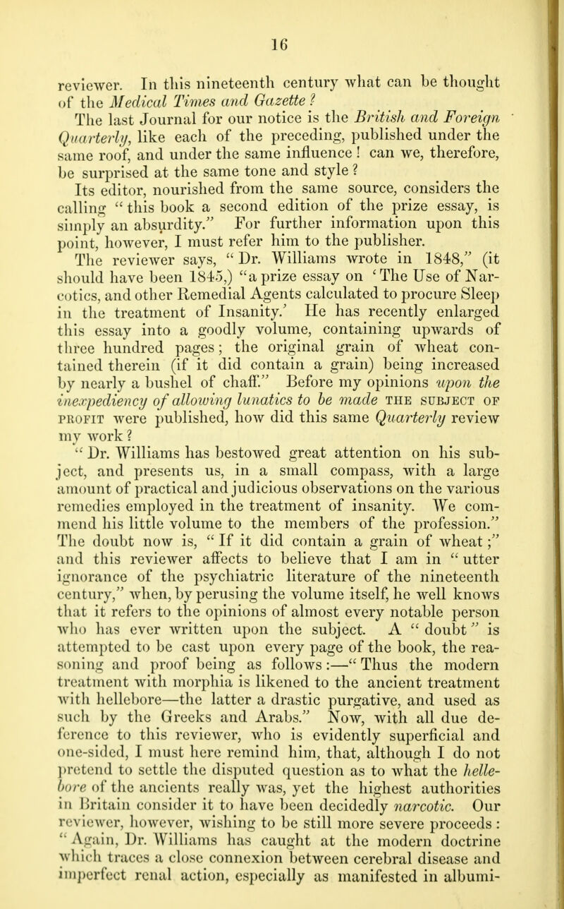 reviewer. In this nineteenth century what can be thought of the Medical Times and Gazette? The last Journal for our notice is the British and Foreign ' Quarterly, like each of the preceding, published under the same roof, and under the same influence ! can we, therefore, be surprised at the same tone and style ? Its editor, nourished from the same source, considers the calling  this book a second edition of the prize essay, is simply an absurdity. For further information upon this point, however, I must refer him to the publisher. The reviewer says,  Dr. Williams wrote in 1848, (it should have been 1845,) a prize essay on 'The Use of Nar- cotics, and other Remedial Agents calculated to procure Sleep in the treatment of Insanity/ He has recently enlarged this essay into a goodly volume, containing upwards of three hundred pages; the original grain of wheat con- tained therein (if it did contain a grain) being increased by nearly a bushel of chaff. Before my opinions upon the inexpediency of allowing lunatics to be made the subject of profit were published, how did this same Quarterly review my work ?  Dr. Williams has bestowed great attention on his sub- ject, and presents us, in a small compass, with a large amount of practical and judicious observations on the various remedies employed in the treatment of insanity. We com- mend his little volume to the members of the profession. The doubt now is,  If it did contain a grain of wheat; and this reviewer affects to believe that I am in  utter ignorance of the psychiatric literature of the nineteenth century, when, by perusing the volume itself, he well knows that it refers to the opinions of almost every notable person who has ever written upon the subject. A doubt is attempted to be cast upon every page of the book, the rea- soning and proof being as follows:— Thus the modern treatment with morphia is likened to the ancient treatment with hellebore—the latter a drastic purgative, and used as such by the Greeks and Arabs. Now, with all due de- ference to this reviewer, who is evidently superficial and one-sided, I must here remind him, that, although I do not pretend to settle the disputed question as to what the helle- bore of the ancients really was, yet the highest authorities in Britain consider it to have been decidedly narcotic. Our reviewer, however, wishing to be still more severe proceeds : Again, Dr. Williams has caught at the modern doctrine which traces a close connexion between cerebral disease and imperfect renal action, especially as manifested in albumi-