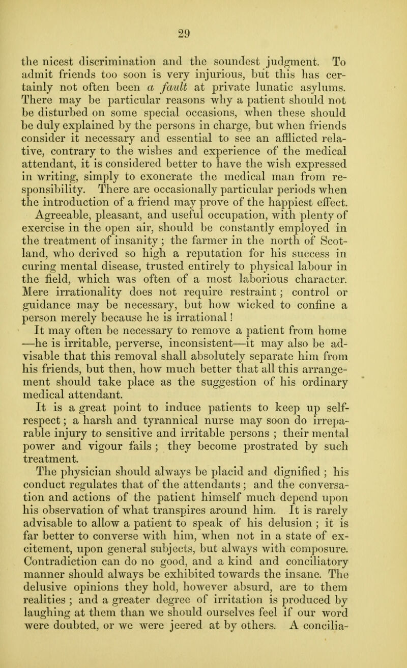 2!) the nicest discrimination and the soundest judgment. To admit friends too soon is very injurious, but this has cer- tainly not often been a fault at private lunatic asylums. There may be particular reasons why a patient should not be disturbed on some special occasions, when these should be duly explained by the persons in charge, but when friends consider it necessary and essential to see an afflicted rela- tive, contrary to the wishes and experience of the medical attendant, it is considered better to have the wish expressed in writing, simply to exonerate the medical man from re- sponsibility. There are occasionally particular periods when the introduction of a friend may prove of the happiest effect Agreeable, pleasant, and useful occupation, with plenty of exercise in the open air, should be constantly employed in the treatment of insanity ; the farmer in the north of Scot- land, who derived so high a reputation for his success in curing mental disease, trusted entirely to physical labour in the field, which was often of a most laborious character. Mere irrationality does not require restraint; control or guidance may be necessary, but how wicked to confine a person merely because he is irrational! It may often be necessary to remove a patient from home —he is irritable, perverse, inconsistent—it may also be ad- visable that this removal shall absolutely separate him from his friends, but then, how much better that all this arrange- ment should take place as the suggestion of his ordinary medical attendant. It is a great point to induce patients to keep up self- respect ; a harsh and tyrannical nurse may soon do irrepa- rable injury to sensitive and irritable persons ; their mental power and vigour fails ; they become prostrated by such treatment. The physician should always be placid and dignified ; his conduct regulates that of the attendants ; and the conversa- tion and actions of the patient himself much depend upon his observation of what transpires around him. It is rarely advisable to allow a patient to speak of his delusion ; it is far better to converse with him, when not in a state of ex- citement, upon general subjects, but always with composure. Contradiction can do no good, and a kind and conciliatory manner should always be exhibited towards the insane. The delusive opinions they hold, however absurd, are to them realities ; and a greater degree of irritation is produced by laughing at them than we should ourselves feel if our word were doubted, or we were jeered at by others. A concilia-