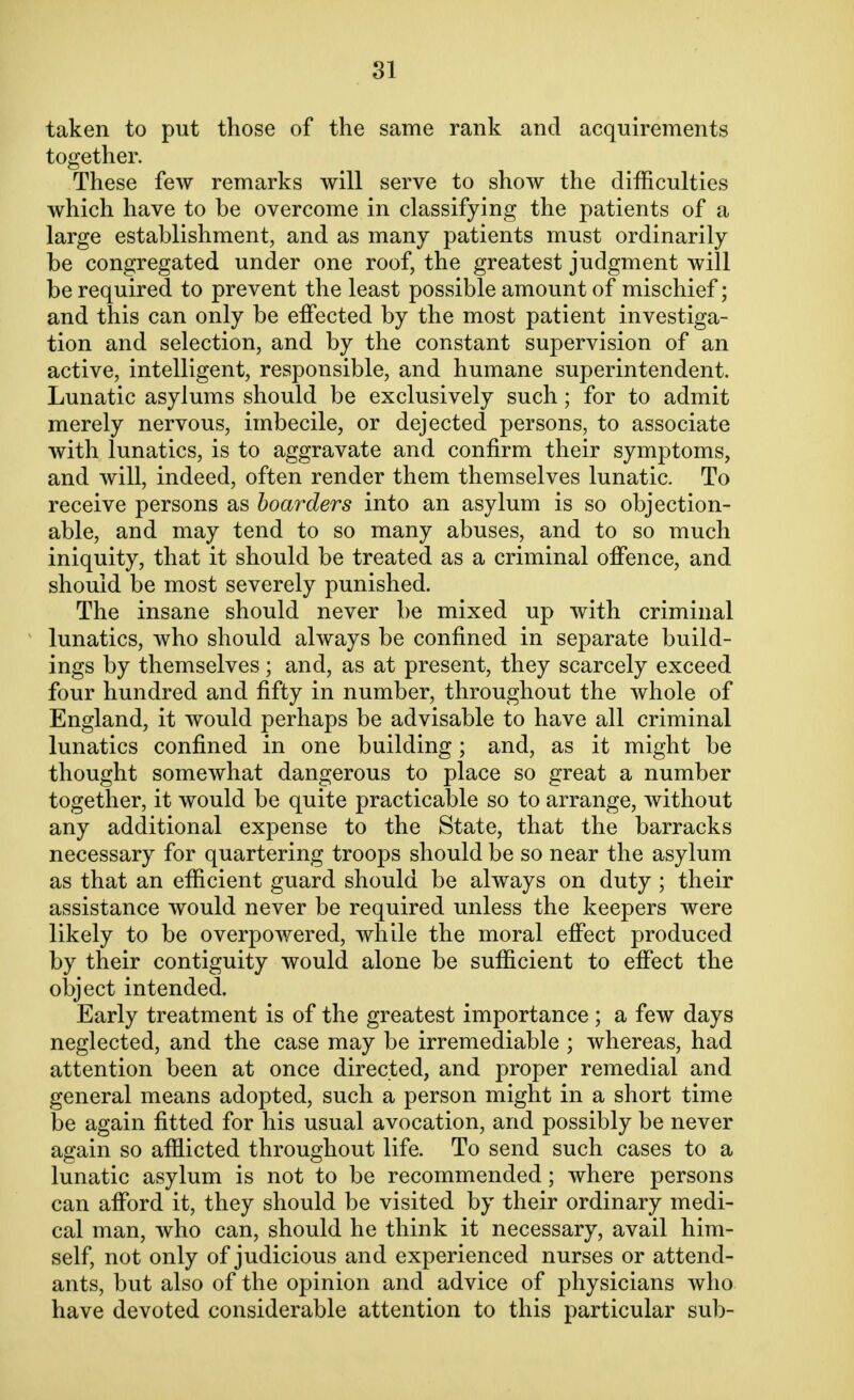 taken to put those of the same rank and acquirements together. These few remarks will serve to show the difficulties which have to be overcome in classifying the patients of a large establishment, and as many patients must ordinarily be congregated under one roof, the greatest judgment will be required to prevent the least possible amount of mischief; and this can only be effected by the most patient investiga- tion and selection, and by the constant supervision of an active, intelligent, responsible, and humane superintendent. Lunatic asylums should be exclusively such; for to admit merely nervous, imbecile, or dejected persons, to associate with lunatics, is to aggravate and confirm their symptoms, and will, indeed, often render them themselves lunatic. To receive persons as boarders into an asylum is so objection- able, and may tend to so many abuses, and to so much iniquity, that it should be treated as a criminal offence, and should be most severely punished. The insane should never be mixed up with criminal lunatics, who should always be confined in separate build- ings by themselves; and, as at present, they scarcely exceed four hundred and fifty in number, throughout the whole of England, it would perhaps be advisable to have all criminal lunatics confined in one building; and, as it might be thought somewhat dangerous to place so great a number together, it would be quite practicable so to arrange, without any additional expense to the State, that the barracks necessary for quartering troops should be so near the asylum as that an efficient guard should be always on duty ; their assistance would never be required unless the keepers were likely to be overpowered, while the moral effect produced by their contiguity would alone be sufficient to effect the object intended. Early treatment is of the greatest importance ; a few days neglected, and the case may be irremediable ; whereas, had attention been at once directed, and proper remedial and general means adopted, such a person might in a short time be again fitted for his usual avocation, and possibly be never again so afflicted throughout life. To send such cases to a lunatic asylum is not to be recommended; where persons can afford it, they should be visited by their ordinary medi- cal man, who can, should he think it necessary, avail him- self, not only of judicious and experienced nurses or attend- ants, but also of the opinion and advice of physicians who have devoted considerable attention to this particular sub-