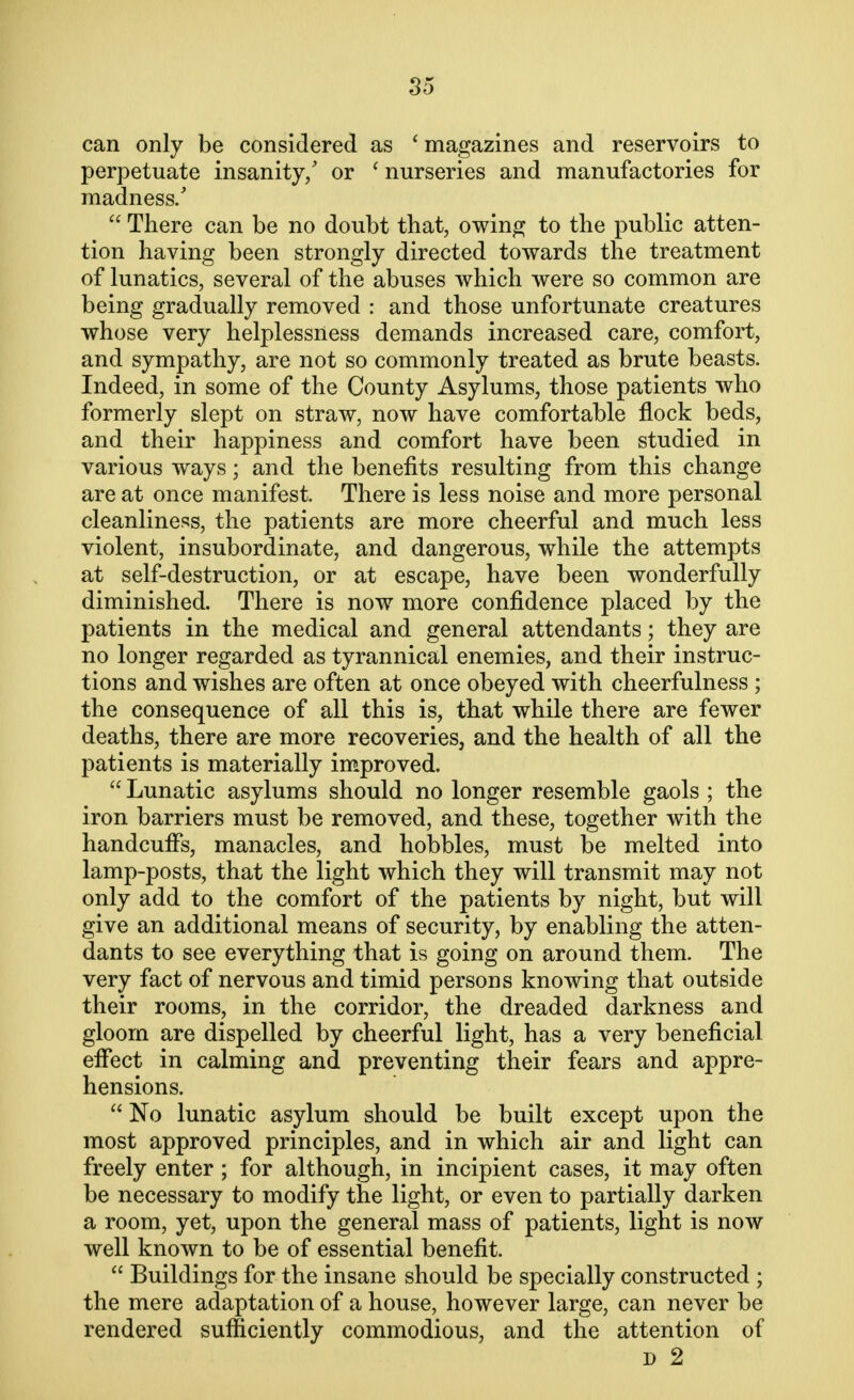 can only be considered as ' magazines and reservoirs to perpetuate insanity/ or ' nurseries and manufactories for madness/  There can be no doubt that, owing to the public atten- tion having been strongly directed towards the treatment of lunatics, several of the abuses which were so common are being gradually removed : and those unfortunate creatures whose very helplessness demands increased care, comfort, and sympathy, are not so commonly treated as brute beasts. Indeed, in some of the County Asylums, those patients who formerly slept on straw, now have comfortable flock beds, and their happiness and comfort have been studied in various ways; and the benefits resulting from this change are at once manifest. There is less noise and more personal cleanliness, the patients are more cheerful and much less violent, insubordinate, and dangerous, while the attempts at self-destruction, or at escape, have been wonderfully diminished. There is now more confidence placed by the patients in the medical and general attendants; they are no longer regarded as tyrannical enemies, and their instruc- tions and wishes are often at once obeyed with cheerfulness ; the consequence of all this is, that while there are fewer deaths, there are more recoveries, and the health of all the patients is materially improved.  Lunatic asylums should no longer resemble gaols ; the iron barriers must be removed, and these, together with the handcuffs, manacles, and hobbles, must be melted into lamp-posts, that the light which they will transmit may not only add to the comfort of the patients by night, but will give an additional means of security, by enabling the atten- dants to see everything that is going on around them. The very fact of nervous and timid persons knowing that outside their rooms, in the corridor, the dreaded darkness and gloom are dispelled by cheerful light, has a very beneficial effect in calming and preventing their fears and appre- hensions.  No lunatic asylum should be built except upon the most approved principles, and in which air and light can freely enter; for although, in incipient cases, it may often be necessary to modify the light, or even to partially darken a room, yet, upon the general mass of patients, light is now well known to be of essential benefit.  Buildings for the insane should be specially constructed ; the mere adaptation of a house, however large, can never be rendered sufficiently commodious, and the attention of d 2