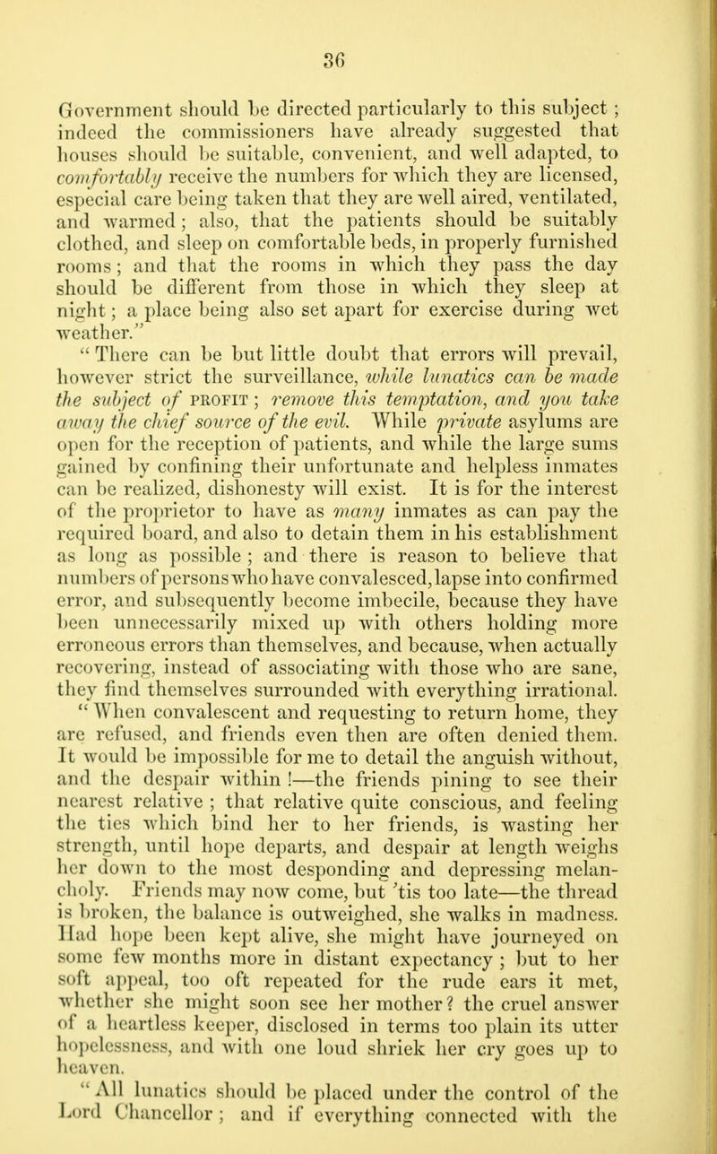 Government should be directed particularly to this subject ; indeed the commissioners have already suggested that houses should be suitable, convenient, and well adapted, to comfortably receive the numbers for which they are licensed, especial care being taken that they are well aired, ventilated, and warmed; also, that the patients should be suitably clothed, and sleep on comfortable beds, in properly furnished rooms; and that the rooms in which they pass the day should be different from those in which they sleep at night; a place being also set apart for exercise during wet weather/'  There can be but little doubt that errors will prevail, however strict the surveillance, while lunatics can he made the subject of profit ; remove this temptation, and you take away the chief source of the evil. While private asylums are open for the reception of patients, and while the large sums gained by confining their unfortunate and helpless inmates can be realized, dishonesty will exist. It is for the interest of the proprietor to have as many inmates as can pay the required board, and also to detain them in his establishment as long as possible; and there is reason to believe that numbers of persons who have convalesced, lapse into confirmed error, and subsequently become imbecile, because they have been unnecessarily mixed up with others holding more erroneous errors than themselves, and because, when actually recovering, instead of associating with those who are sane, they find themselves surrounded with everything irrational.  When convalescent and requesting to return home, they are refused, and friends even then are often denied them. It would be impossible for me to detail the anguish without, and the despair within !—the friends pining to see their nearest relative ; that relative quite conscious, and feeling the ties which bind her to her friends, is wasting her strength, until hope departs, and despair at length weighs her down to the most desponding and depressing melan- choly. Friends may now come, but 'tis too late—the thread is broken, the balance is outweighed, she walks in madness. Had hope been kept alive, she might have journeyed on some few months more in distant expectancy ; but to her soft appeal, too oft repeated for the rude ears it met, whether she might soon see her mother? the cruel answer of a heartless keeper, disclosed in terms too plain its utter hopelessness, and with one loud shriek her cry goes up to heaven. All lunatics should be placed under the control of the Lord Chancellor ; and if everything connected with the