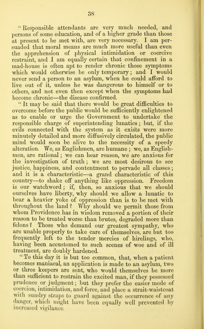  Responsible attendants are very much needed, and persons of some education, and of a higher grade than those at present to be met with, are very necessary. I am per- suaded that moral means are much more useful than even the apprehension of physical intimidation or coercive restraint, and I am equally certain that confinement in a mad-house is often apt to render chronic those symptoms which would otherwise be only temporary; and I would never send a person to an asylum, when he could afford to live out of it, unless he was dangerous to himself or to others, and not even then except when the symptoms had become chronic—the disease confirmed.  It may be said that there would be great difficulties to overcome before the public would be sufficiently enlightened as to enable or urge the Government to undertake the responsible charge of superintending lunatics ; but, if the evils connected with the system as it exists were more minutely detailed and more diffusively circulated, the public mind would soon be alive to the necessity of a speedy alteration. We, as Englishmen, are humane ; we, as English- men, are rational; we can hear reason, we are anxious for the investigation of truth ; we are most desirous to see justice, happiness, and contentment to pervade all classes; and it is a characteristic—a grand characteristic of this country—to shake off anything like oppression. Freedom is our watchword; if, then, so anxious that we should ourselves have liberty, why should we allow a lunatic to bear a heavier yoke of oppression than is to be met with throughout the land ? Why should we permit those from whom Providence has in wisdom removed a portion of their reason to be treated worse than brutes, degraded more than felons? Those who demand our greatest sympathy, who are unable properly to take care of themselves, are but too frequently left to the tender mercies of hirelings, who, having been accustomed to such scenes of woe and of ill treatment, are doubly hardened.  To this day it is but too common, that, when a patient becomes maniacal, an application is made to an asylum, two or three keepers are sent, who would themselves be more than sufficient to restrain the excited man, if they possessed prudence or judgment; but they prefer the easier mode of coercion, intimidation, and force, and place a strait-waistcoat with sundry straps to guard against the occurrence of any danger, which might have been equally well prevented by increased vigilance.