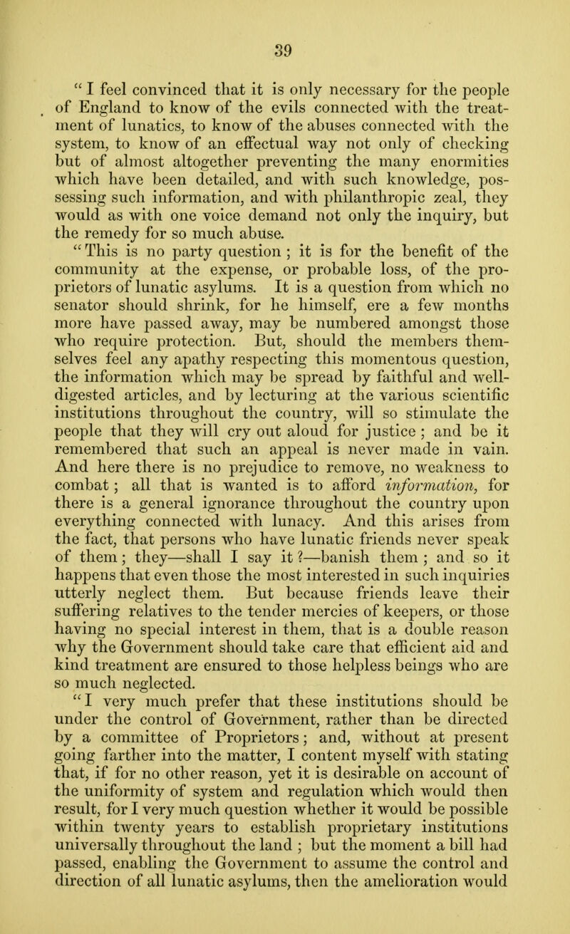  I feel convinced that it is only necessary for the people of England to know of the evils connected with the treat- ment of lunatics, to know of the abuses connected with the system, to know of an effectual way not only of checking but of almost altogether preventing the many enormities which have been detailed, and with such knowledge, pos- sessing such information, and with philanthropic zeal, they would as with one voice demand not only the inquiry, but the remedy for so much abuse.  This is no party question ; it is for the benefit of the community at the expense, or probable loss, of the pro- prietors of lunatic asylums. It is a question from which no senator should shrink, for he himself, ere a few months more have passed away, may be numbered amongst those who require protection. But, should the members them- selves feel any apathy respecting this momentous question, the information which may be spread by faithful and well- digested articles, and by lecturing at the various scientific institutions throughout the country, will so stimulate the people that they will cry out aloud for justice; and be it remembered that such an appeal is never made in vain. And here there is no prejudice to remove, no weakness to combat; all that is wanted is to afford information, for there is a general ignorance throughout the country upon everything connected with lunacy. And this arises from the fact, that persons who have lunatic friends never speak of them; they—shall I say it ?—banish them ; and so it happens that even those the most interested in such inquiries utterly neglect them. But because friends leave their suffering relatives to the tender mercies of keepers, or those having no special interest in them, that is a double reason why the Government should take care that efficient aid and kind treatment are ensured to those helpless beings who are so much neglected. I very much prefer that these institutions should be under the control of Government, rather than be directed by a committee of Proprietors; and, without at present going farther into the matter, I content myself with stating that, if for no other reason, yet it is desirable on account of the uniformity of system and regulation which would then result, for I very much question whether it would be possible within twenty years to establish proprietary institutions universally throughout the land ; but the moment a bill had passed, enabling the Government to assume the control and direction of all lunatic asylums, then the amelioration would