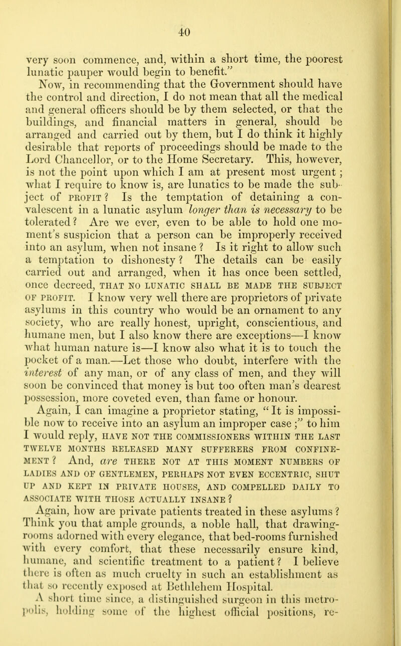 very soon commence, and, within a short time, the poorest lunatic pauper would begin to benefit. Now, in recommending that the Government should have the control and direction, I do not mean that all the medical and general officers should be by them selected, or that the buildings, and financial matters in general, should be arranged and carried out by them, but I do think it highly desirable that reports of proceedings should be made to the Lord Chancellor, or to the Home Secretary. This, however, is not the point upon which I am at present most urgent; what I require to know is, are lunatics to be made the sub- ject of profit ? Is the temptation of detaining a con- valescent in a lunatic asylum longer than is necessary to be tolerated ? Are we ever, even to be able to hold one mo- ment's suspicion that a person can be improperly received into an asylum, when not insane ? Is it right to allow such a temptation to dishonesty ? The details can be easily carried out and arranged, when it has once been settled, once decreed, that no lunatic shall be made the subject of profit. I know very well there are proprietors of private asylums in this country who would be an ornament to any society, who are really honest, upright, conscientious, and humane men, but I also know there are exceptions—I know what human nature is—I know also what it is to touch the pocket of a man.—Let those who doubt, interfere with the interest of any man, or of any class of men, and they will soon be convinced that money is but too often man's dearest possession, more coveted even, than fame or honour. Again, I can imagine a proprietor stating,  It is impossi- ble now to receive into an asylum an improper case to him I would reply, have not the commissioners within the last TWELVE MONTHS RELEASED MANY SUFFERERS FROM CONFINE- MENT ? And, are there not at this moment numbers of LADIES AND OF GENTLEMEN, PERHAPS NOT EVEN ECCENTRIC, SHUT UP AND KEPT IN PRIVATE HOUSES, AND COMPELLED DAILY TO ASSOCIATE WITH THOSE ACTUALLY INSANE ? Again, how are private patients treated in these asylums ? Tli ink you that ample grounds, a noble hall, that drawing- rooms adorned with every elegance, that bed-rooms furnished with every comfort, that these necessarily ensure kind, humane, and scientific treatment to a patient? I believe tli« re is often as much cruelty in such an establishment as thai so recently exposed at Bethlehem Hospital. A Bhort time since, a distinguished surgeon in this metro- polis, holding some of the highest official positions, re-