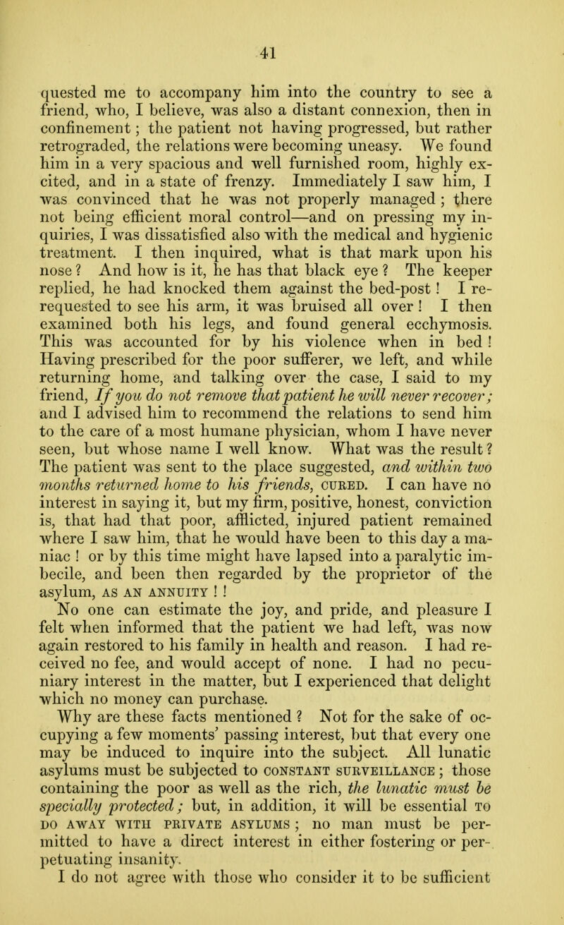 quested me to accompany him into the country to see a friend, who, I believe, was also a distant connexion, then in confinement; the patient not having progressed, but rather retrograded, the relations were becoming uneasy. We found him in a very spacious and well furnished room, highly ex- cited, and in a state of frenzy. Immediately I saw him, I was convinced that he was not properly managed ; there not being efficient moral control—and on pressing my in- quiries, I was dissatisfied also with the medical and hygienic treatment. I then inquired, what is that mark upon his nose ? And how is it, he has that black eye ? The keeper replied, he had knocked them against the bed-post! I re- requested to see his arm, it was bruised all over! I then examined both his legs, and found general ecchymosis. This was accounted for by his violence when in bed ! Having prescribed for the poor sufferer, we left, and while returning home, and talking over the case, I said to my friend, If you do not remove that patient he will never recover; and I advised him to recommend the relations to send him to the care of a most humane physician, whom I have never seen, but whose name I well know. What was the result ? The patient was sent to the place suggested, and within two months returned home to his friends, cured. I can have no interest in saying it, but my firm, positive, honest, conviction is, that had that poor, afflicted, injured patient remained where I saw him, that he would have been to this day a ma- niac ! or by this time might have lapsed into a paralytic im- becile, and been then regarded by the proprietor of the asylum, as an annuity ! ! No one can estimate the joy, and pride, and pleasure I felt when informed that the patient we had left, was now again restored to his family in health and reason. I had re- ceived no fee, and would accept of none. I had no pecu- niary interest in the matter, but I experienced that delight which no money can purchase. Why are these facts mentioned ? Not for the sake of oc- cupying a few moments' passing interest, but that every one may be induced to inquire into the subject. All lunatic asylums must be subjected to constant surveillance ; those containing the poor as well as the rich, the lunatic must be specially protected; but, in addition, it will be essential to do away with private asylums ; no man must be per- mitted to have a direct interest in either fostering or per- petuating insanity. I do not agree with those who consider it to be sufficient