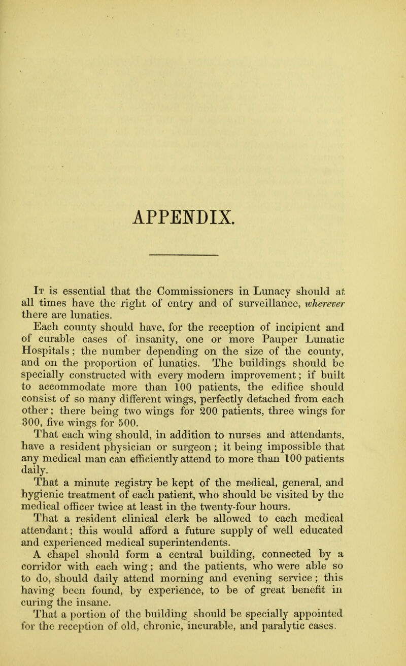 APPENDIX. It is essential that the Commissioners in Lunacy should at all times have the right of entry and of surveillance, wherever there are lunatics. Each county should have, for the reception of incipient and of curable cases of insanity, one or more Pauper Lunatic Hospitals ; the number depending on the size of the county, and on the proportion of lunatics. The buildings should be specially constructed with every modern improvement; if built to accommodate more than 100 patients, the edifice should consist of so many different wings, perfectly detached from each other; there being two wings for 200 patients, three wings for 300, five wings for 500. That each wing should, in addition to nurses and attendants, have a resident physician or surgeon; it being impossible that any medical man can efficiently attend to more than 100 patients daily. That a minute registry be kept of the medical, general, and hygienic treatment of each patient, who should be visited by the medical officer twice at least in the twenty-four hours. That a resident clinical clerk be allowed to each medical attendant; this would afford a future supply of well educated and experienced medical superintendents. A chapel should form a central building, connected by a corridor with each wing; and the patients, who were able so to do, should daily attend morning and evening service; this having been found, by experience, to be of great benefit in curing the insane. That a portion of the building should be specially appointed for the reception of old, chronic, incurable, and paralytic cases.