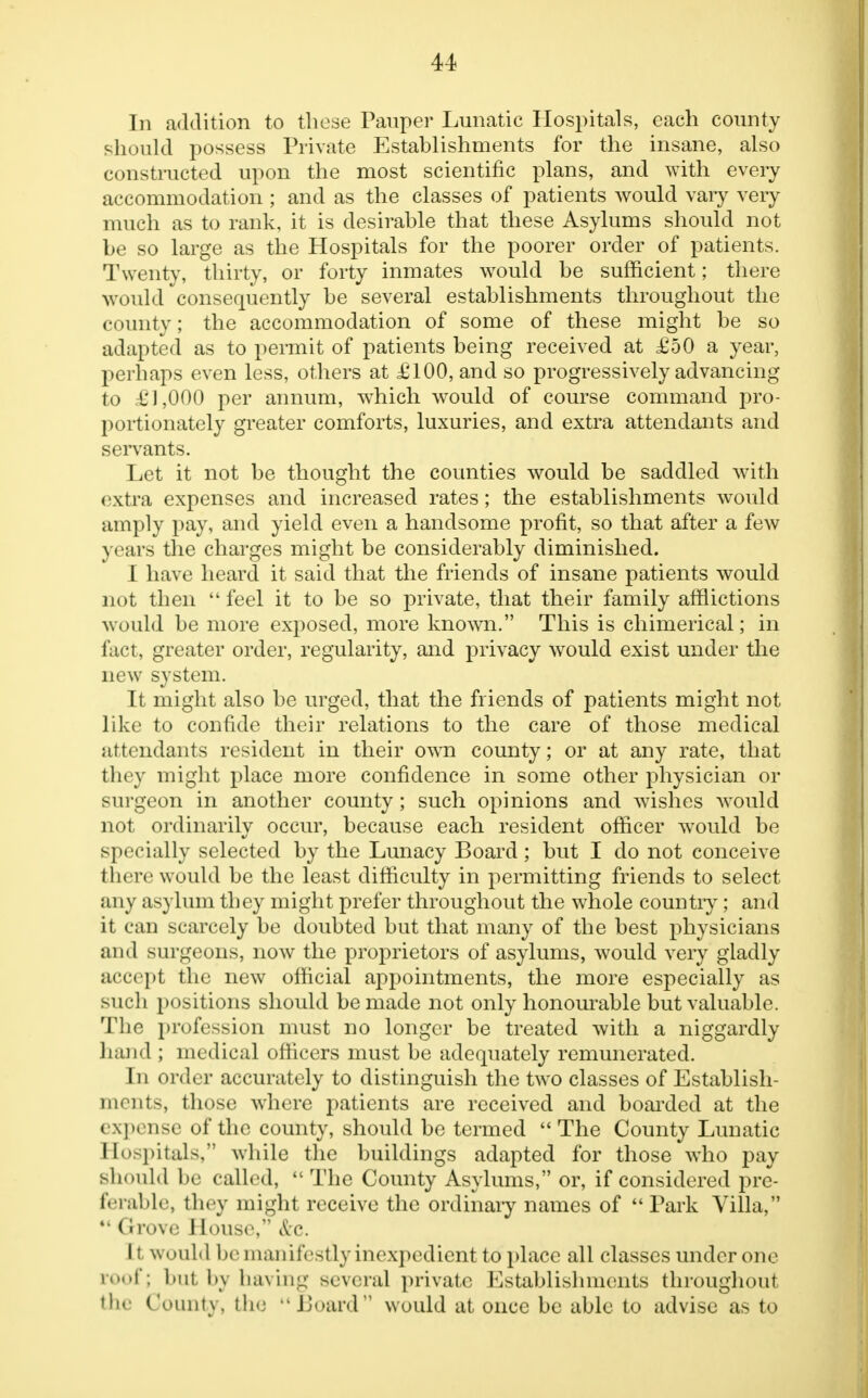 In addition to those Pauper Lunatic Hospitals, each county should possess Private Establishments for the insane, also constructed upon the most scientific plans, and with every accommodation ; and as the classes of patients would vary very much as to rank, it is desirable that these Asylums should not be so large as the Hospitals for the poorer order of patients. Twenty, thirty, or forty inmates would be sufficient; there would consequently be several establishments throughout the county; the accommodation of some of these might be so adapted as to permit of patients being received at £50 a year, poi Imps even less, others at £100, and so progressively advancing to £1,000 per annum, which would of course command pro- portionately greater comforts, luxuries, and extra attendants and servants. Let it not be thought the counties would be saddled with extra expenses and increased rates; the establishments would amply pay, and yield even a handsome profit, so that after a few years the charges might be considerably diminished. I have heard it said that the friends of insane patients would not then  feel it to be so private, that their family afflictions would be more exposed, more known. This is chimerical; in fact, greater order, regularity, and privacy would exist under the new system. It might also be urged, that the friends of patients might not like to confide their relations to the care of those medical attendants resident in their own county; or at any rate, that they might place more confidence in some other physician or surgeon in another county; such opinions and wishes would not ordinarily occur, because each resident officer would be specially selected by the Lunacy Board; but I do not conceive there would be the least difficulty in permitting friends to select ai iy asylum they might prefer throughout the whole country; and it can scarcely be doubted but that many of the best physicians and surgeons, now the proprietors of asylums, would very gladly accept the new official appointments, the more especially as such positions should be made not only honourable but valuable. The profession must no longer be treated with a niggardly hand ; medical officers must be adequately remunerated. In order accurately to distinguish the two classes of Establish- ments, those where patients are received and boarded at the expense of the county, should be termed The County Lunatic Hospitals, while the buildings adapted for those who pay should be called, The County Asylums, or, if considered pre- ferable, they might receive the ordinary names of Park Villa,  Grove House, Sec. It would be manifestly inexpedient to place all classes under one roof; but bj having several private Establishments throughout the Counts , the JJoard would at once be able to advise as to