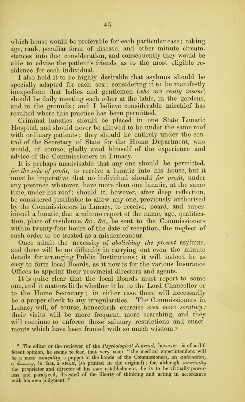 which house would be preferable for each particular case; taking age, rank, peculiar form of disease, and other minute circum- stances into due consideration, and consequently they would be able to advise the patient's friends as to the most eligible re- sidence for each individual. I also hold it to be highly desirable that asylums should be specially adapted for each sex; considering it to be manifestly inexpedient that ladies and gentlemen (who are really insane) should be daily meeting each other at the table, in the gardens, and in the grounds; and I believe considerable mischief has resulted where this practice has been permitted. Criminal lunatics should be placed in one State Lunatic Hospital, and should never be allowed to be under the same roof with ordinary patients ; they should be entirely under the con- trol of the Secretary of State for the Home Department, who would, of course, gladly avail himself of the experience and advice of the Commissioners in Lunacy. It is perhaps unadvisable that any one should be permitted, for the sake of profit, to receive a lunatic into his house, but it must be imperative that no individual should for profit, under any pretence whatever, have more than one lunatic, at the same time, under his roof; should it, however, after deep reflection, be considered justifiable to allow any one, previously authorised by the Commissioners in Lunacy, to receive, board, and super- intend a lunatic, that a minute report of the name, age, qualifica- tion, place of residence, &c, &c„ be sent to the Commissioners within twenty-four hours of the date of reception, the neglect of such order to be treated as a misdemeanour. Once admit the necessity of abolishing the present asylums, and there will be no difficulty in carrying out even the minute details for arranging Public Institutions; it will indeed be as easy to form local Boards, as it now is for the various Insurance Offices to appoint their provincial directors and agents. It is quite clear that the local Boards must report to some one, and it matters little whether it be to the Lord Chancellor or to the Home Secretary; in either case there will necessarily be a proper check to any irregularities. The Commissioners in Lunacy will, of course, henceforth exercise even more scrutiny; their visits will be more frequent, more searching, and they will continue to enforce those salutary restrictions and enact- ments which have been framed with so much wisdom.* * The editor or the reviewer of the Psychological Journal, however, is of a dif- ferent opinion, he seems to fear, that very soon  the medical superintendent will be a mere nonentity, a puppet in the hands of the Commissioners, an automaton, a dummy, in fact, a sham, (so printed in the original); for, although nominally the proprietor and director of his own establishment, he is to be virtually power- less and paralyzed, divested of the liberty of thinking and acting in accordance with his own judgment !