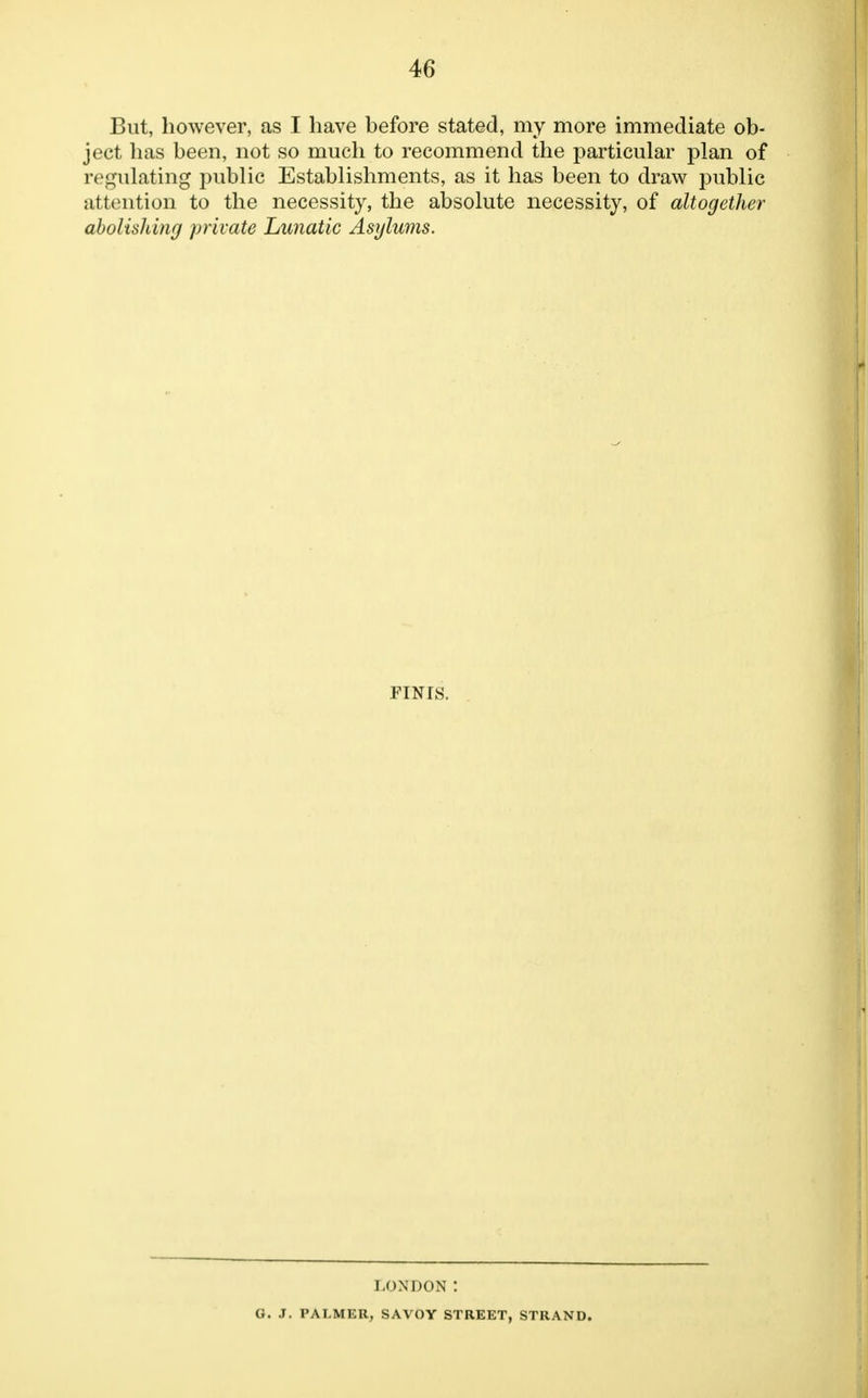 But, however, as I have before stated, my more immediate ob- ject has been, not so much to recommend the particular plan of regulating public Establishments, as it has been to draw public attention to the necessity, the absolute necessity, of altogether abolishing private Lunatic Asylums. FINIS. LONDON : G. J. PALMER, SAVOY STREET, STRAND.