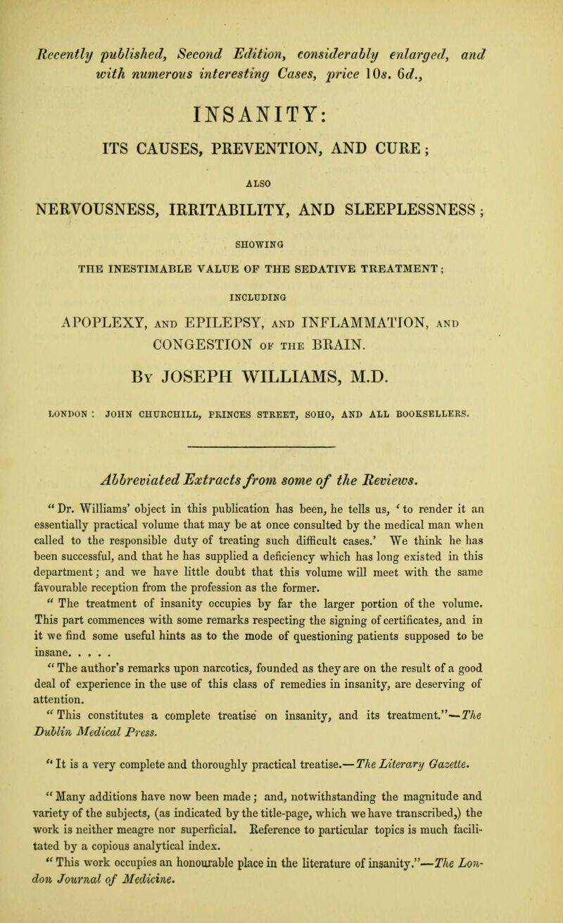 Recently published, Second Edition, considerably enlarged, and with numerous interesting Cases, price 10*. 6d., INSANITY: ITS CAUSES, PREVENTION, AND CURE ; ALSO NERVOUSNESS, IRRITABILITY, AND SLEEPLESSNESS; showing; THE INESTIMABLE VALUE OF THE SEDATIVE TREATMENT; INCLUDING APOPLEXY, and EPILEPSY, and INFLAMMATION, and CONGESTION of the BRAIN. By JOSEPH WILLIAMS, M.D. LONDON : JOHN CHURCHILL, PRINCES STREET, SOHO, AND ALL BOOKSELLERS. Abbreviated Extracts from some of the Reviews.  Dr. Williams' object in this publication has been, he tells us, ' to render it an essentially practical volume that may be at once consulted by the medical man when called to the responsible duty of treating such difficult cases.' We think he has been successful, and that he has supplied a deficiency which has long existed in this department; and we have bttle doubt that this volume will meet with the same favourable reception from the profession as the former.  The treatment of insanity occupies by far the larger portion of the volume. This part commences with some remarks respecting the signing of certificates, and in it we find some useful hints as to the mode of questioning patients supposed to be insane  The author's remarks upon narcotics, founded as they are on the result of a good deal of experience in the use of this class of remedies in insanity, are deserving of attention.  This constitutes a complete treatise on insanity, and its treatment.—The Dublin Medical Press.  It is a very complete and thoroughly practical treatise.— The Literary Gazette.  Many additions have now been made; and, notwithstanding the magnitude and variety of the subjects, (as indicated by the title-page, which we have transcribed,) the work is neither meagre nor superficial. Keference to particular topics is much facili- tated by a copious analytical index.  This work occupies an honourable place in the literature of insanity.—The Lon- don Journal of Medicine.