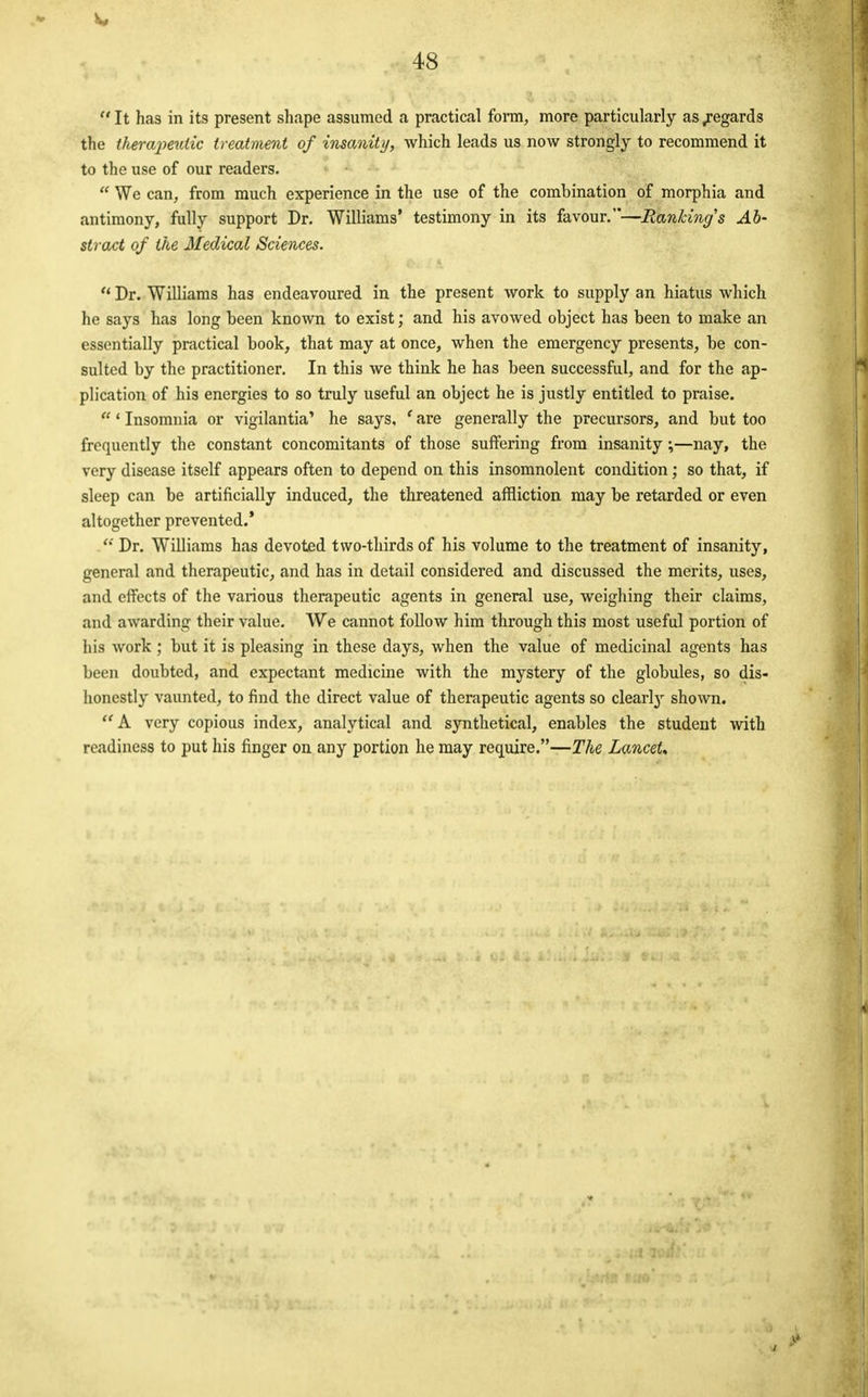 V* 48 It has in its present shape assumed a practical form, more particularly as .regards the therajieutic treatment of insanity, which leads us now strongly to recommend it to the use of our readers.  We can, from much experience in the use of the combination of morphia and antimony, fully support Dr. Williams' testimony in its favour.—Ranking's Ab- stract of the Medical Sciences. u Dr. Williams has endeavoured in the present work to supply an hiatus which he says has long been known to exist; and his avowed object has been to make an essentially practical book, that may at once, when the emergency presents, be con- sulted by the practitioner. In this we think he has been successful, and for the ap- plication of his energies to so truly useful an object he is justly entitled to praise. 1 Insomnia or vigilantia' he says, * are generally the precursors, and but too frequently the constant concomitants of those suffering from insanity;—nay, the very disease itself appears often to depend on this insomnolent condition; so that, if sleep can be artificially induced, the threatened affliction may be retarded or even altogether prevented.'  Dr. Williams has devoted two-thirds of his volume to the treatment of insanity, general and therapeutic, and has in detail considered and discussed the merits, uses, and effects of the various therapeutic agents in general use, weighing their claims, and awarding their value. We cannot follow him through this most useful portion of his work ; but it is pleasing in these days, when the value of medicinal agents has been doubted, and expectant medicine with the mystery of the globules, so dis- honestly vaunted, to find the direct value of therapeutic agents so clearly shown. w A very copious index, analytical and synthetical, enables the student with readiness to put his finger on any portion he may require.—The LanceU