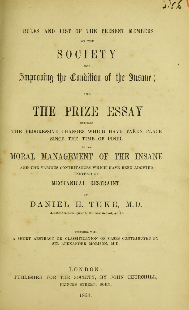 RULES AND LIST OF THE PRESENT MEMBERS OF THE SOCIETY FOR Smprnttrag tjrr Ciralittura nf tjjt %mm; AND THE PRIZE ESSAY ENTITLED THE PROGRESSIVE CHANGES WHICH HAVE TAKEN PLACE SINCE THE TIME OF PINEL IN THE MORAL MANAGEMENT OF THE INSANE AND THE VARIOUS CONTRIVANCES WHICH HAVE BEEN ADOPTED INSTEAD OF MECHANICAL RESTRAINT. BY DANIEL H. TUKE, M.D. Assistant Medical Officer to the York Retreat, A,c. ifc. TOGETHER WITH A SHORT ABSTRACT OR CLASSIFICATION OF CASES CONTRIBUTED BY SIR ALEXANDER MORISON, M.D. LONDON: PUBLISHED FOR THE SOCIETY, BY JOHN CHURCHILL, PRINCES STREET, SOHO. 1854.