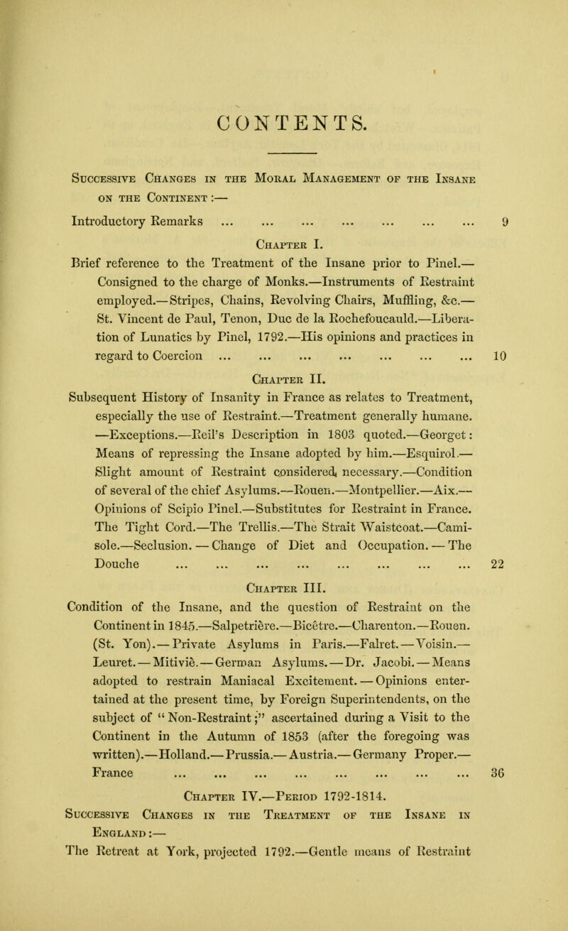 CONTENTS. Successive Changes in the Moral Management of the Insane on the Continent :— Introductory Remarks ... Chapter I. Brief reference to the Treatment of the Insane prior to Pinel.— Consigned to the charge of Monks.—Instruments of Restraint employed.— Stripes, Chains, Revolving Chairs, Muffling, &c.— St. Vincent de Paul, Tenon, Due de la Rochefoucauld.—Libera- tion of Lunatics by Pinel, 1782.—His opinions and practices in regard to Coercion Chapter II. Subsequent History of Insanity in France as relates to Treatment, especially the use of Restraint.—Treatment generally humane. —Exceptions.—Reil's Description in 1803 quoted.—Georget: Means of repressing the Insane adopted by him.—Esquirol.— Slight amount of Restraint considered, necessary.—Condition of several of the chief Asylums.—Rouen.—Montpellier.—Aix.— Opinions of Scipio Pinel.—Substitutes for Restraint in France. The Tight Cord.—The Trellis.—The Strait Waistcoat.—Cami- sole.—Seclusion. — Change of Diet and Occupation. — The Douche Chapter III. Condition of the Insane, and the question of Restraint on the Continent in 1845.—Salpetriere.—Bicetre.—Charenton.—Rouen. (St. Yon).— Private Asylums in Paris.—Falret.—Voisin.— Leuret. — Mitivie. — German Asylums. — Dr. Jacobi. — Means adopted to restrain Maniacal Excitement. — Opinions enter- tained at the present time, by Foreign Superintendents, on the subject of  Non-Restraint; ascertained during a Visit to the Continent in the Autumn of 1853 (after the foregoing was written).—Holland.— Prussia.— Austria.— Germany Proper.— France ... Chapter IV.—Period 1792-1814. Successive Changes in the Treatment of the Insane in England :— The Retreat at York, projected 1792.—Gentle means of Restraint