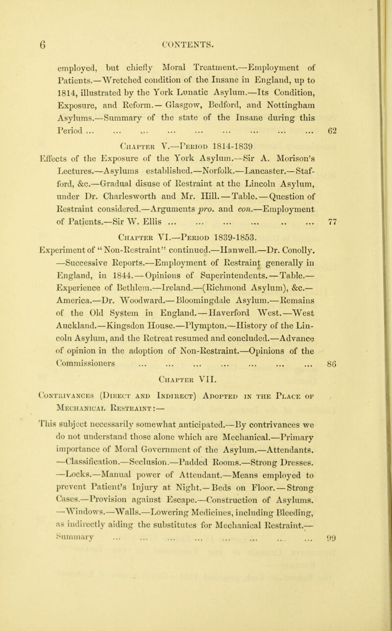 employed, but chiefly Moral Treatment.—Employment of Patients.—Wretched condition of the Insane in England, up to 1814, illustrated by the York Lunatic Asylum.—Its Condition, Exposure, and Reform. — Glasgow, Bedford, and Nottingham Asylums.—Summary of the state of the Insane during this Period 62 Chapter V.—Period 1814-1839 Effects of the Exposure of the York Asylum.—Sir A. Morison's Lectures.—Asylums established.—Norfolk.—Lancaster.—Staf- ford, &c.—Gradual disuse of Restraint at the Lincoln Asylum, under Dr. Charlesworth and Mr. Hill. — Table. — Question of Restraint considered.—Arguments pro. and con.—Employment of Patients.—Sir W. Ellis 77 Chapter VI.—Period 1839-1853. Experiment of Non-Restraint continued.—Hanwell.—Dr. Conolly. —Successive Reports.—Employment of Restraint generally in England, in 1844. — Opinions of Superintendents. — Table.— Experience of Bethlem.—Ireland.—(Richmond Asylum), &c.— America.—Dr. Woodward.— Bloomingdale Asylum.— Remains of the Old System in England. — Haverford West.—West Auckland.—Kingsdon House.—Plympton.—History of the Lin- coln Asylum, and the Retreat resumed and concluded.—Advance of opinion in the adoption of Non-Restraint.—Opinions of the Commissioners ... ... ... ... ... ... ... 88 Chapter VII. Contrivances (Direct and Indirect) Adopted in the Place of Mechanical Restraint :— This subject necessarily somewhat anticipated.—By contrivances we do not understand those alone which are Mechanical.—Primary importance of Moral Government of the Asylum.—Attendants. —(lassification.—Seclusion.—Padded Rooms.—Strong Dresses. —Locks.—Manual power of Attendant.—Means employed to prevent Patient's Injury at Night.—Beds on Floor. —Strong ('asi's.—Provision against Escape.—Construction of Asylums. —Windows.—Walls.—Lowering Medicines, including Bleeding, as indirectly aiding the substitutes for Mechanical Restraint.—