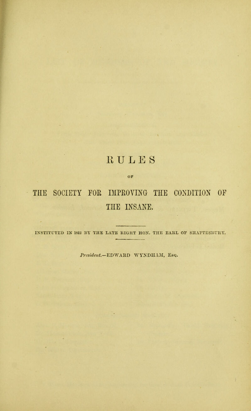 RULES OP THE SOCIETY FOR IMPROVING THE CONDITION OF THE INSANE, INSTITUTED IN 1812 BY THE LATE HIGHT HON. THE EAIIL OF SHAFTESBURY. President.—EDWARD WYNDHAM, Esq.