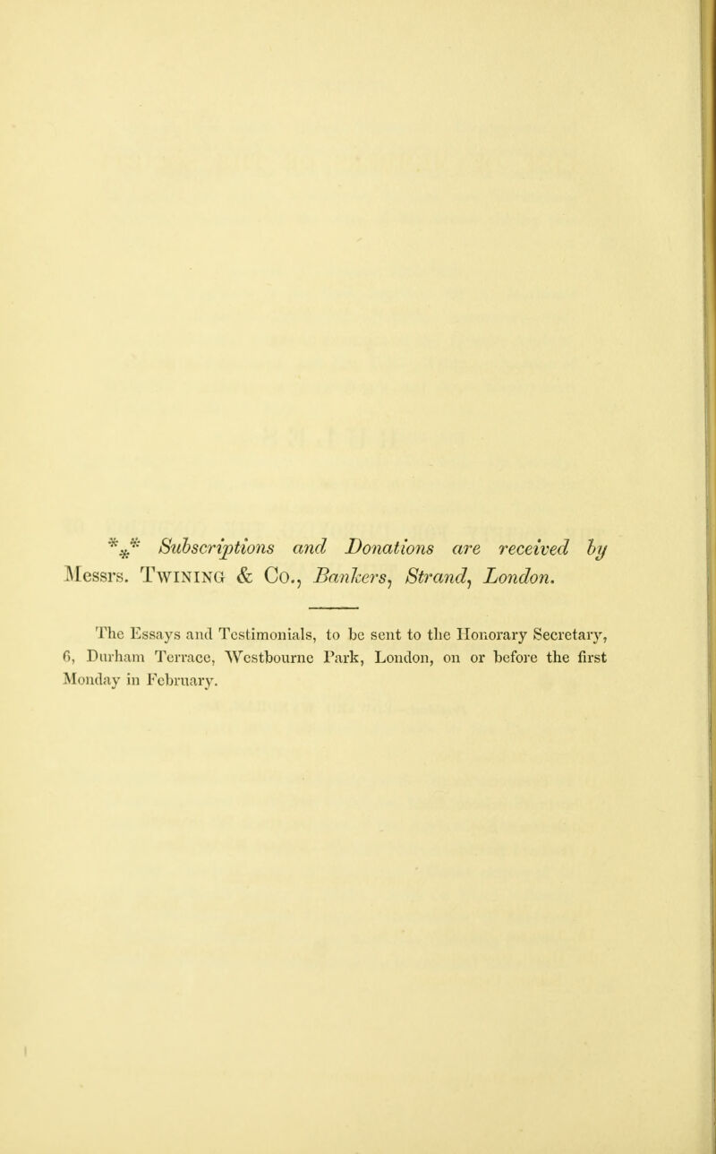 *#* Subscriptions and Donations are received by Messrs. Twining & Co., Bankers, Strand, London. The Essays and Testimonials, to be sent to the Honorary Secretary, 6, Durham Terrace, Wcstbourne Park, London, on or before the first Monday in February.