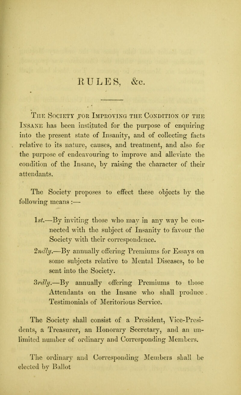 RULES, &c. The Society for Improving the Condition of the Insane has been instituted for the purpose of enquiring into the present state of Insanity, and of collecting facts relative to its nature, causes, and treatment, and also for the purpose of endeavouring to improve and alleviate the condition of the Insane, by raising the character of their attendants. The Society proposes to effect these objects by the following means :— 1st.—By inviting those who may in any way be con- nected with the subject of Insanity to favour the Society with their correspondence. %ndty.—By annually offering Premiums for Essays on some subjects relative to Mental Diseases, to be sent into the Society. 3rd!i/.—By annually offering Premiums to those Attendants on the Insane who shall produce Testimonials of Meritorious Service. The Society shall consist of a President, Vice-Presi- dents, a Treasurer, an Honorary Secretary, and an un- limited number of ordinary and Corresponding Members. The ordinary and Corresponding Members shall be elected by Ballot