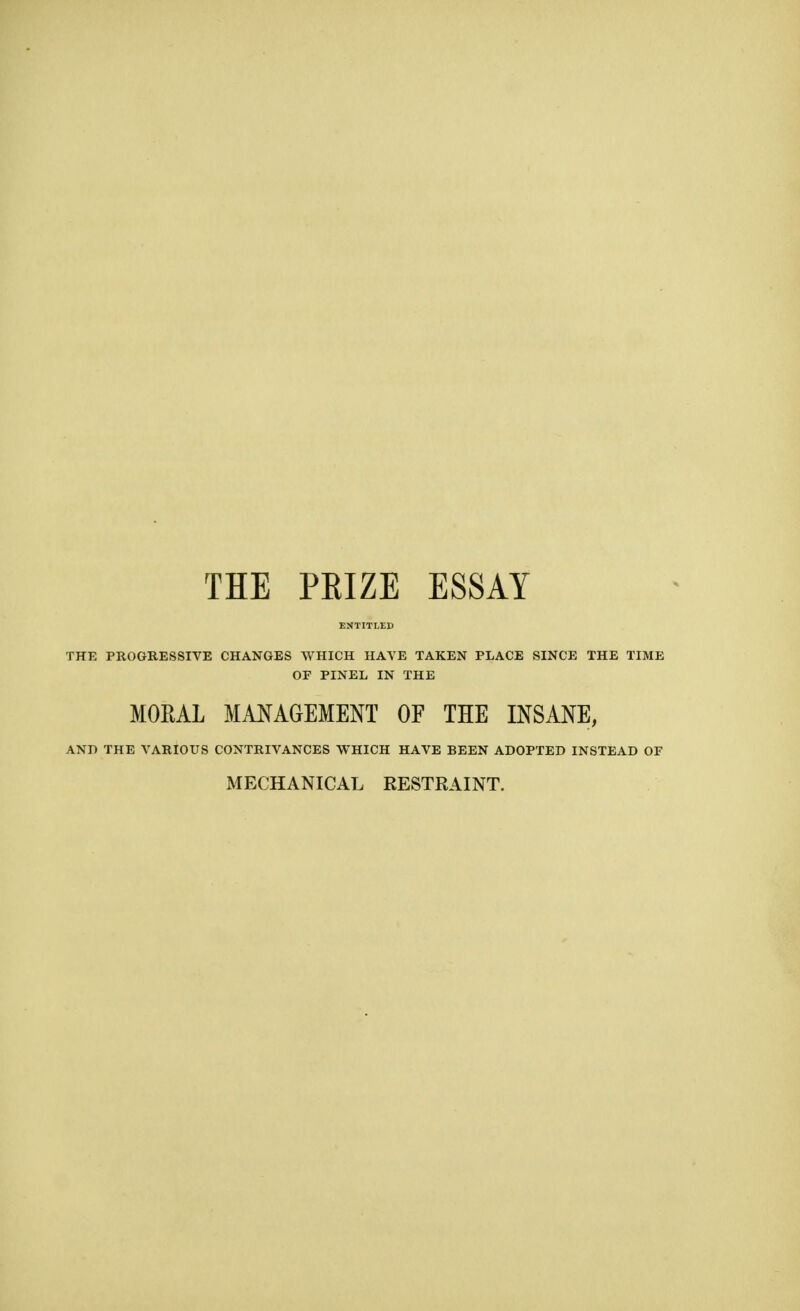 THE PRIZE ESSAY ENTITLED THE PROGRESSIVE CHANGES WHICH HAVE TAKEN PLACE SINCE THE TIME OF PINEL IN THE MORAL MANAGEMENT OF THE INSANE, AND THE VARIOUS CONTRIVANCES WHICH HAVE BEEN ADOPTED INSTEAD OF MECHANICAL KESTRAINT.