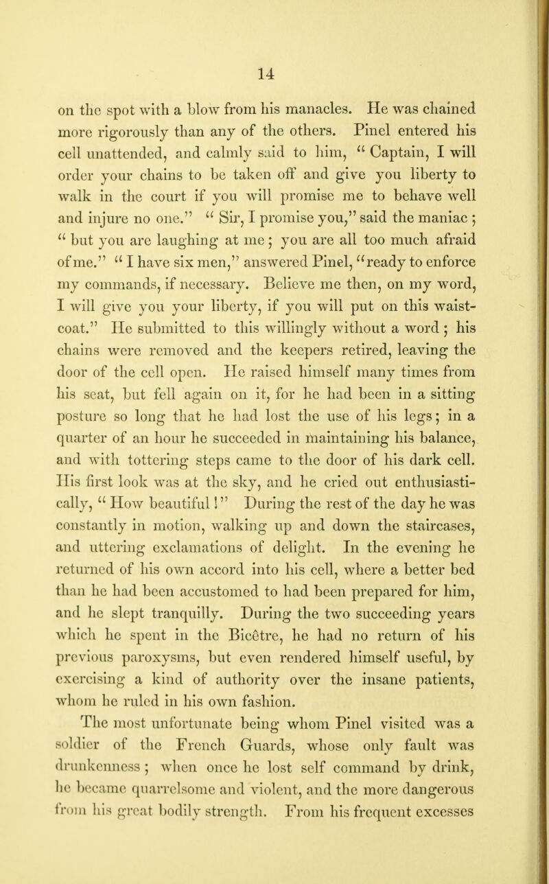 on the spot with a blow from his manacles. He was chained more rigorously than any of the others. Pinel entered his cell unattended, and calmly said to him,  Captain, I will order your chains to be taken off and give you liberty to walk in the court if you will promise me to behave well and injure no one.  Sir, I promise you, said the maniac ;  but you are laughing at me; you are all too much afraid of me. u I have six men, answered Pinel, ready to enforce my commands, if necessary. Believe me then, on my word, I will give you your liberty, if you will put on this waist- coat. He submitted to this willingly without a word ; his chains were removed and the keepers retired, leaving the door of the cell open. He raised himself many times from his seat, but fell again on it, for he had been in a sitting posture so long that he had lost the use of his legs; in a quarter of an hour he succeeded in maintaining his balance, and with tottering steps came to the door of his dark cell. His first look was at the sky, and he cried out enthusiasti- cally,  How beautiful! During the rest of the day he was constantly in motion, walking up and down the staircases, and uttering exclamations of delight. In the evening he returned of his own accord into his cell, where a better bed than he had been accustomed to had been prepared for him, and he slept tranquilly. During the two succeeding years which he spent in the Bicetre, he had no return of his previous paroxysms, but even rendered himself useful, by exercising a kind of authority over the insane patients, whom he ruled in his own fashion. The most unfortunate being whom Pinel visited was a soldier of the French Guards, whose only fault was drunkenness; when once he lost self command by drink, be became quarrelsome and violent, and the more dangerous from bis great bodily strength. From his frequent excesses