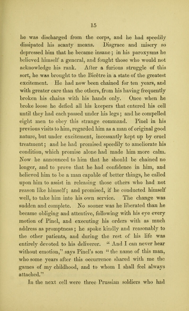 he was discharged from the corps, and he had speedily dissipated his scanty means. Disgrace and misery so depressed him that he became insane; in his paroxysms he believed himself a general, and fought those who would not acknowledge his rank. After a furious struggle of this sort, he was brought to the Bicetre in a state of the greatest excitement. He had now been chained for ten years, and with greater care than the others, from his having frequently broken his chains with his hands only. Once when he broke loose he defied all his keepers that entered his cell until they had each passed under his legs ; and he compelled eight men to obey this strange command. Pinel in hi3 previous visits to him, regarded him as a man of original good nature, but under excitement, incessantly kept up by cruel treatment; and he had promised speedily to ameliorate his condition, which promise alone had made him more calm. Now he announced to him that he should be chained no longer, and to prove that he had confidence in him, and believed him to be a man capable of better things, he called upon him to assist in releasing those others who had not reason like himself; and promised, if he conducted himself well, to take him into his own service. The change was sudden and complete. No sooner was he liberated than he became obliging and attentive, following with his eye every motion of Pinel, and executing his orders with as much address as promptness ; he spoke kindly and reasonably to the other patients, and during the rest of his life was entirely devoted to his deliverer.  And I can never hear without emotion, says Pinel's son  the name of this man, who some years after this occurrence shared with me the games of my childhood, and to whom I shall feel always attached. In the next cell were three Prussian soldiers who had