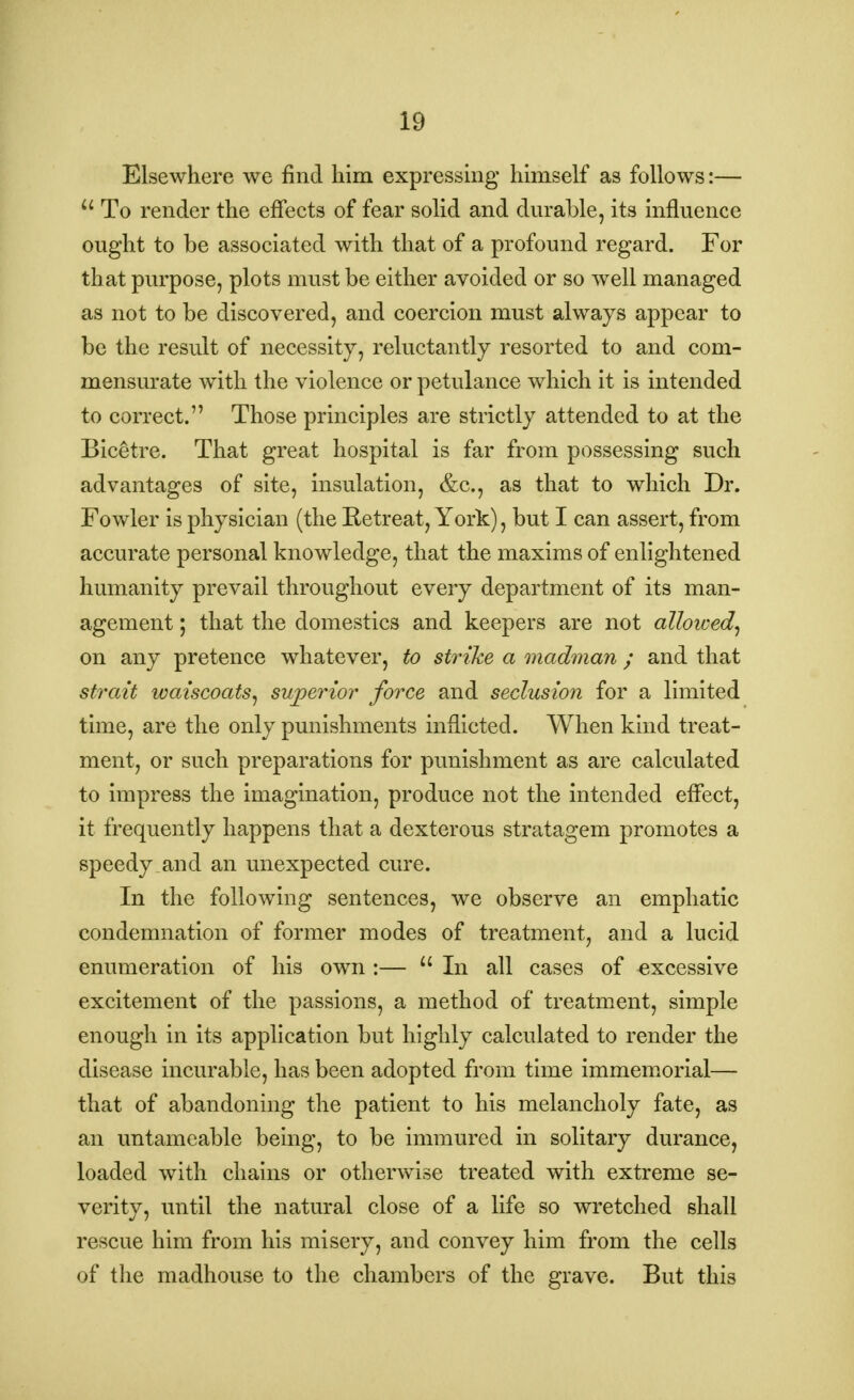 IB Elsewhere we find him expressing himself as follows:— u To render the effects of fear solid and durable, its influence ought to be associated with that of a profound regard. For that purpose, plots must be either avoided or so well managed as not to be discovered, and coercion must always appear to be the result of necessity, reluctantly resorted to and com- mensurate with the violence or petulance which it is intended to correct. Those principles are strictly attended to at the Bicetre. That great hospital is far from possessing such advantages of site, insulation, &c, as that to which Dr. Fowler is physician (the Retreat, York), but I can assert, from accurate personal knowledge, that the maxims of enlightened humanity prevail throughout every department of its man- agement ; that the domestics and keepers are not alloived, on any pretence whatever, to strike a madman ; and that strait waiscoats, superior force and seclusion for a limited time, are the only punishments inflicted. When kind treat- ment, or such preparations for punishment as are calculated to impress the imagination, produce not the intended effect, it frequently happens that a dexterous stratagem promotes a speedy and an unexpected cure. In the following sentences, we observe an emphatic condemnation of former modes of treatment, and a lucid enumeration of his own :— 11 In all cases of excessive excitement of the passions, a method of treatment, simple enough in its application but highly calculated to render the disease incurable, has been adopted from time immemorial— that of abandoning the patient to his melancholy fate, as an untameable being, to be immured in solitary durance, loaded with chains or otherwise treated with extreme se- verity, until the natural close of a life so wretched shall rescue him from his misery, and convey him from the cells of the madhouse to the chambers of the grave. But this