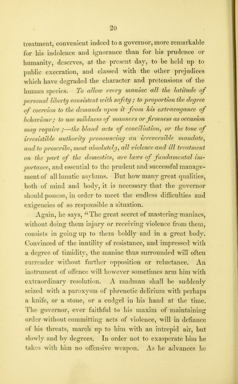 treatment, convenient indeed to a governor, more remarkable for his indolence and ignorance than for his prudence or humanity, deserves, at the present day, to be held up to public execration, and classed with the other prejudices which have degraded the character and pretensions of the human species. To allow every maniac all the latitude of personal liberty consistent with safety; to proportion the degree of coercion to the demands upon it from his extravagance of behaviour; to use mildness of manners or firmness as occasion may require ;—the bland acts of conciliation, or the tone of irresistible authority pronouncing an irreversible mandate, and to proscribe, most absolutely, all violence and ill treatment on the part of the domestics, are laws of fundamental im- portance, and essential to the prudent and successful manage- ment of all lunatic asylums. But how many great qualities, both of mind and body, it is necessary that the governor should possess, in order to meet the endless difficulties and exigencies of so responsible a situation. Again, he says,  The great secret of mastering maniacs, without doing them injury or receiving violence from them, consists in going up to them boldly and in a great body. (\>nvinced of the inutility of resistance, and impressed with a degree of timidity, the maniac thus surrounded will often surrender without further opposition or reluctance. An instrument of offence will however sometimes arm him with extraordinary resolution. A madman shall be suddenly seized with a paroxysm of phrenetic delirium with perhaps a knife, or a stone, or a cudgel in his hand at the time. The governor, ever faithful to his maxim of maintaining order without committing acts of violence, will in defiance of his tin-cats, march up to him with an intrepid air, but slowly and by degrees. In order not to exasperate him he takes with him no offensive weapon. As lie advances lie