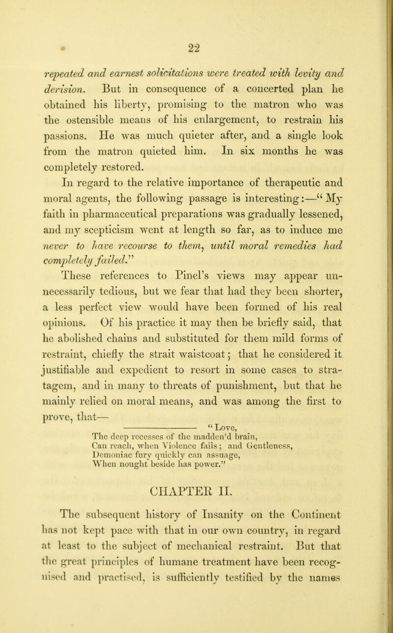 repeated and earnest solicitations were treated with levity and derision. But in consequence of a concerted plan he obtained his liberty, promising to the matron who was the ostensible means of his enlargement, to restrain his passions. He was much quieter after, and a single look from the matron quieted him. In six months he was completely restored. In regard to the relative importance of therapeutic and moral agents, the following passage is interesting:—My faith in pharmaceutical preparations was gradually lessened, and my scepticism went at length so far, as to induce me never to have recourse to them, until moral remedies had co mp letely fail ed.'' These references to Pin el's views may appear un- necessarily tedious, but we fear that had they been shorter, a less perfect view would have been formed of his real opinions. Of his practice it may then be briefly said, that he abolished chains and substituted for them mild forms of restraint, chiefly the strait waistcoat; that he considered it justifiable and expedient to resort in some cases to stra- tagem, and in many to threats of punishment, but that he mainly relied on moral means, and was among the first to prove, that—  Love, The deep recesses of the madden'd brain, Can reach, when Violence fails; and Gentleness, Demoniac fury qnickly can assuage, When nought beside has power. CHAPTER II. The subsequent history of Insanity on the Continent has not kept pace with that in our own country, in regard at least to the subject of mechanical restraint. But that the great principles of humane treatment have been recog- nised mid practised, is sufficiently testified by the names