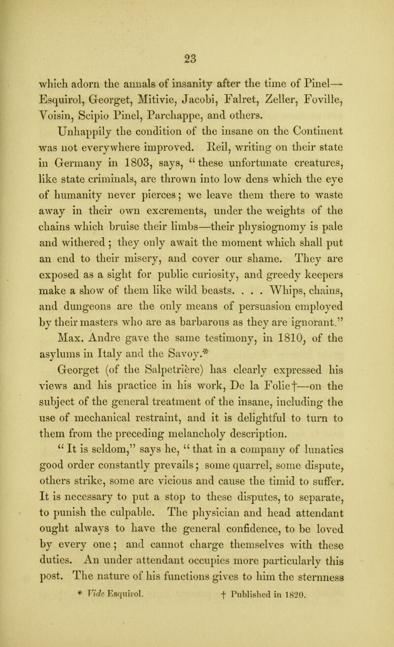 which adorn the annals of insanity after the time of Pinel— Esquirol, Georget, Mitivie, Jacobi, Falret, Zeller, Foville, Voisin, Scipio Pinel, Parchappe, and others. Unhappily the condition of the insane on the Continent was not everywhere improved. Reil, writing on their state in Germany in 1803, says, these unfortunate creatures, like state criminals, are thrown into low dens which the eye of humanity never pierces; we leave them there to waste away in their own excrements, under the weights of the chains which bruise their limbs—their physiognomy is pale and withered ; they only await the moment which shall put an end to their misery, and cover our shame. They are exposed as a sight for public curiosity, and greedy keepers make a show of them like wild beasts. . . . Whips, chains, and dungeons are the only means of persuasion employed by their masters who are as barbarous as they are ignorant. Max. Andre gave the same testimony, in 1810, of the asylums in Italy and the Savoy.* Georget (of the Salpetriere) has clearly expressed his views and his practice in his work, De la Folief—on the subject of the general treatment of the insane, including the use of mechanical restraint, and it is delightful to turn to them from the preceding melancholy description.  It is seldom, says he, 11 that in a company of lunatics good order constantly prevails; some quarrel, some dispute, others strike, some are vicious and cause the timid to suffer. It is necessary to put a stop to these disputes, to separate, to punish the culpable. The physician and head attendant ought always to have the general confidence, to be loved by every one ; and cannot charge themselves with these duties. An under attendant occupies more particularly this post. The nature of his functions gives to him the sternness * Vide Esquirol. f Published in 1820.