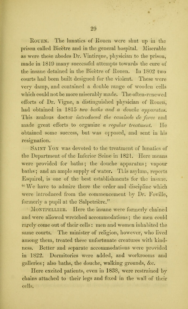 Kouen. The lunatics of Rouen were shut up in the prison called Bicetre and in the general hospital. Miserable as were these abodes Dr. Vintirque, physician to the prison, made in 1819 many successful attempts towards the cure of the insane detained in the Bicetre of Rouen. In 1802 two courts had been built designed for the violent. These were very damp, and contained a double range of wooden cells which could not be more miserably made. The often-renewed efforts of Dr. Vigne, a distinguished physician of Rouen, had obtained in 1815 two baths and a douche apparatus. This zealous doctor introduced the camisole de force and made great efforts to organize a regular treatment. He obtained some success, but was opposed, and sent in his resignation. Saint Yon was devoted to the treatment of lunatics of the Department of the Inferior Seine in 1821. Here means were provided for baths; the douche apparatus; vapour baths; and an ample supply of water. This asylum, reports Esquirol, is one of the best establishments for the insane. u We have to admire there the order and discipline which were introduced from the commencement by Dr. Foville, formerly a pupil at the Salpetriere. Montpellier. Here the insane were formerly chained and were allowed wretched accommodations ; the men could rarely come out of their cells : men and women inhabited the same courts. The minister of religion, however, who lived among them, treated these unfortunate creatures with kind- ness. Better and separate accommodations were provided in 1822. Dormitories were added, and workrooms and galleries; also baths, the douche, walking grounds, &c. Here excited patients, even in 1838, were restrained by chains attached to their legs and fixed in the wall of their cells.