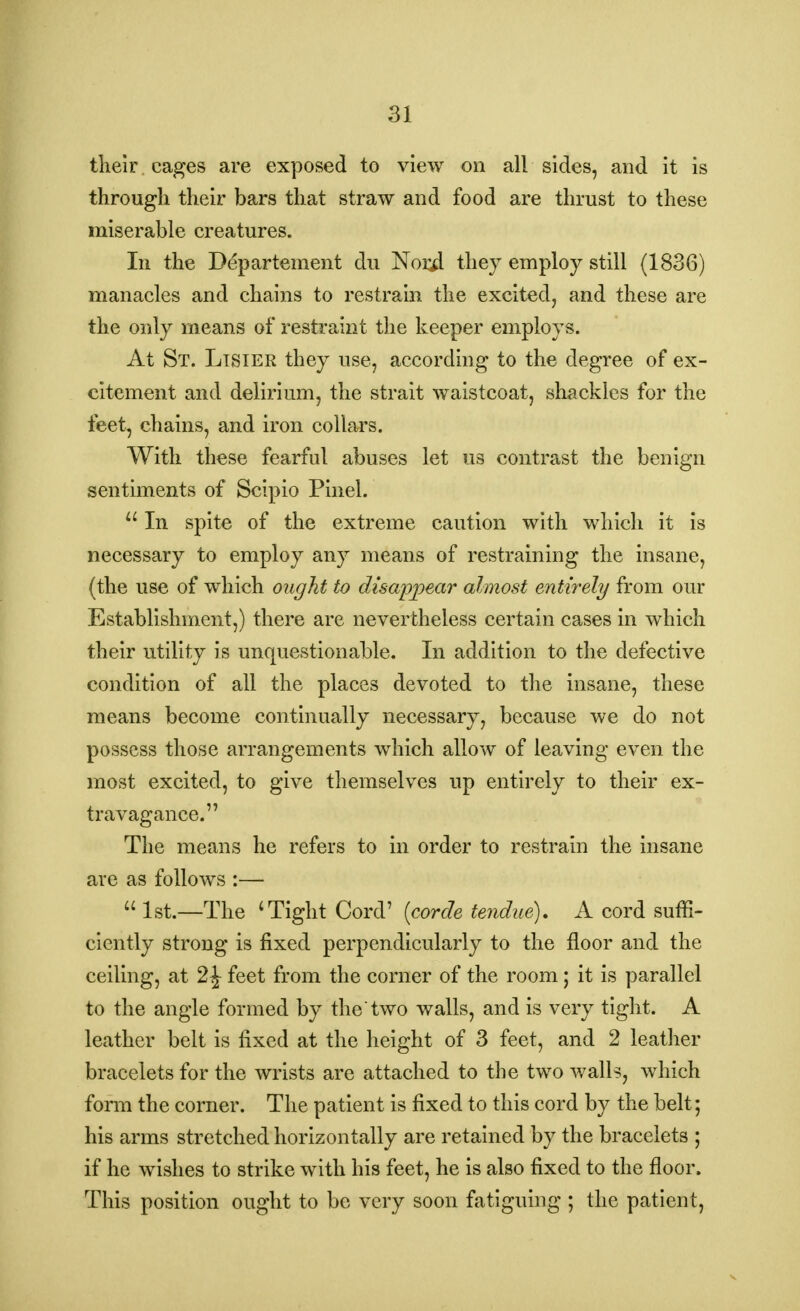 their cages are exposed to view on all sides, and it is through their bars that straw and food are thrust to these miserable creatures. In the Departement du Norjl they employ still (1836) manacles and chains to restrain the excited, and these are the only means of restraint the keeper employs. At St. Ltsier they use, according to the degree of ex- citement and delirium, the strait waistcoat, shackles for the feet, chains, and iron collars. With these fearful abuses let us contrast the benign sentiments of Scipio Pinel.  In spite of the extreme caution with which it is necessary to employ any means of restraining the insane, (the use of which ought to disappear almost entirely from our Establishment,) there are nevertheless certain cases in which their utility is unquestionable. In addition to the defective condition of all the places devoted to the insane, these means become continually necessary, because we do not possess those arrangements which allow of leaving even the most excited, to give themselves up entirely to their ex- travagance. The means he refers to in order to restrain the insane are as follows :—  1st.—The 'Tight Cord' (corde tendue). A cord suffi- ciently strong is fixed perpendicularly to the floor and the ceiling, at 2^ feet from the corner of the room; it is parallel to the angle formed by the two walls, and is very tight. A leather belt is fixed at the height of 3 feet, and 2 leather bracelets for the wrists are attached to the two walls, which form the corner. The patient is fixed to this cord by the belt; his arms stretched horizontally are retained by the bracelets ; if he wishes to strike with his feet, he is also fixed to the floor. This position ought to be very soon fatiguing ; the patient,