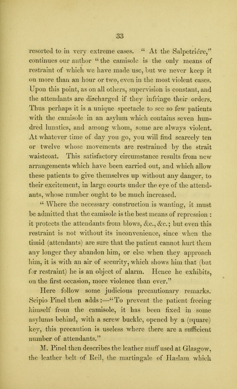 resorted to in very extreme eases.  At the Salpetriere, continues our author u the camisole is the only means of restraint of which, we have made use, hut we never keep it on more than an hour or two, even in the most violent cases. Upon this point, as on all others, supervision is constant, and the attendants are discharged if they infringe their orders. Thus perhaps it is a unique spectacle to see so few patients with the camisole in an asylum which contains seven hun- dred lunatics, and among whom, some are always violent. At whatever time of day you go, you will find scarcely ten or twelve whose movements are restrained by the strait waistcoat. This satisfactory circumstance results from new arrangements which have been carried out, and which allow these patients to give themselves up without any danger, to their excitement, in large courts under the eye of the attend- ants, whose number ought to be much increased. u Where the necessary construction is wanting, it must be admitted that the camisole is the best means of repression : it protects the attendants from blows, &c, &c; but even this restraint is not without its inconvenience, since when the timid (attendants) are sure that the patient cannot hurt them any longer they abandon him, or else when they approach him, it is with an air of security, which shows him that (but for restraint) he is an object of alarm. Hence he exhibits, on the first occasion, more violence than ever. Here follow some judicious precautionary remarks. Scipio Pinel then adds:—aTo prevent the patient freeing bimself from the camisole, it has been fixed in some asylums behind, with a screw buckle, opened by a (square) key, this precaution is useless where there are a sufficient number of attendants. M. Pinel then describes the leather muff used at Glasgow, the leather belt of Keil, the martingale of Haslam which