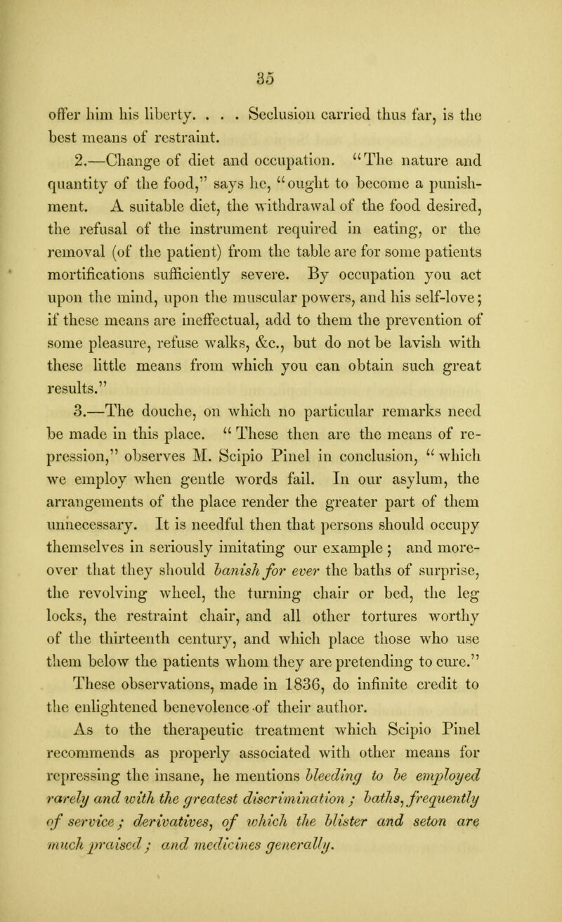 offer him his liberty. . . . Seclusion carried thus far, is the best means of restraint. 2. —Change of diet and occupation. The nature and quantity of the food, says he, ought to become a punish- ment. A suitable diet, the withdrawal of the food desired, the refusal of the instrument required in eating, or the removal (of the patient) from the table are for some patients mortifications sufficiently severe. By occupation you act upon the mind, upon the muscular powers, and his self-love; if these means are ineffectual, add to them the prevention of some pleasure, refuse wTalks, &c, but do not be lavish with these little means from which you can obtain such great results. 3. —The douche, on which no particular remarks need be made in this place.  These then are the means of re- pression, observes M. Scipio Pinel in conclusion, which we employ when gentle words fail. In our asylum, the arrangements of the place render the greater part of them unnecessary. It is needful then that persons should occupy themselves in seriously imitating our example ; and more- over that they should hanish for ever the baths of surprise, the revolving wheel, the turning chair or bed, the leg locks, the restraint chair, and all other tortures worthy of the thirteenth century, and which place those who use them below the patients whom they are pretending to cure. These observations, made in 1836, do infinite credit to the enlightened benevolence of their author. As to the therapeutic treatment which Scipio Pinel recommends as properly associated with other means for repressing the insane, he mentions bleeding to be employed rarely and with the greatest discrimination ; baths, frequently of service; derivatives, of which the blister and seton are much praised ; and medicines generally.