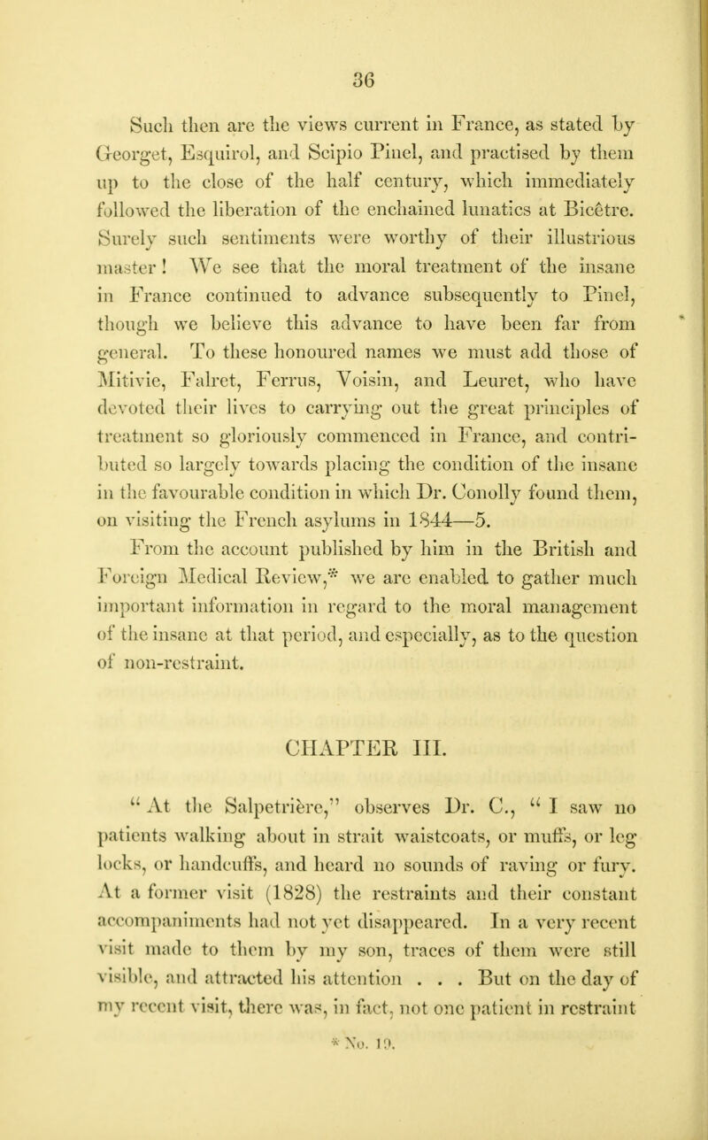 Such then arc the views current in France, as stated by Georget, Esquirol, and Scipio Find, and practised by them up to the close of the half century, which immediately followed the liberation of the enchained lunatics at Bicetre. Surely such sentiments were worthy of their illustrious master ! We see that the moral treatment of the insane in France continued to advance subsequently to Pin el, though we believe this advance to have been far from general. To these honoured names we must add those of Mitivic, Falret, Ferrus, Voisin, and Leuret, who have devoted their lives to carrying out the great principles of treatment so gloriously commenced in France, and contri- buted so largely towards placing the condition of the insane in the favourable condition in which Dr. Conolly found them, on visiting the French asylums in 1844—5. From the account published by him in the British and Foreign Medical Review,* we arc enabled to gather much important information in regard to the moral management of the insane at that period, and especially, as to the question of non-restraint. CHAPTER III. k- At the Salpetrierc, observes Dr. C, u I saw no patients walking about in strait waistcoats, or muffs, or leg locks, or handcuffs, and heard no sounds of raving or fury. At a former visit (1828) the restraints and their constant accompaniments had not yet disappeared* In a very recent visit made to them by my son, traces of them were still visible, and attracted his attention . . . But on the day of my recent visit, there was, in fact, not one patient in restraint * No. 10.