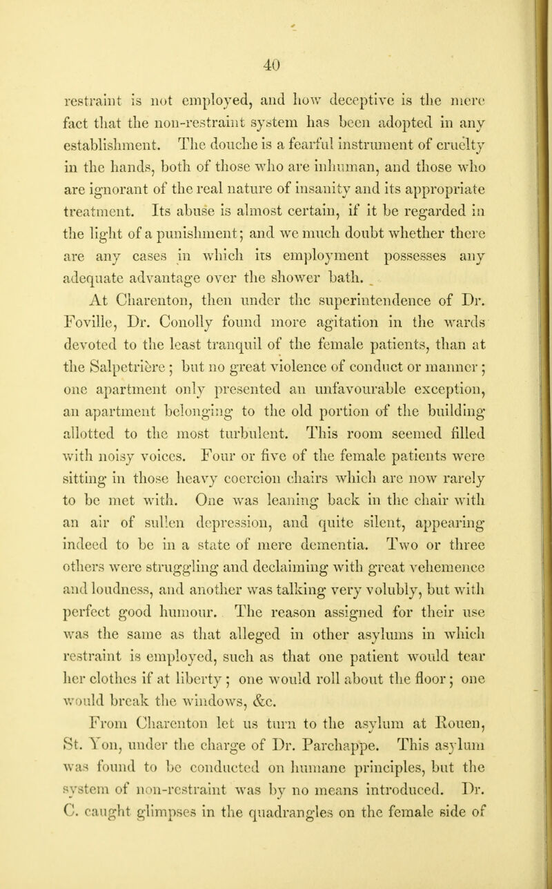 restraint is not employed, and how deceptive is the mere fact that the non-restraint system has been adopted in any establishment. The douche is a fearful instrument of cruelty in the hands, both of those who are inhuman, and those who are ignorant of the real nature of insanity and its appropriate treatment. Its abuse is almost certain, if it be regarded in the light of a punishment; and we much doubt whether there are any cases in which its employment possesses any adequate advantage over the shower bath. At Charenton, then under the superintendence of Dr. Foville, Dr. Conolly found more agitation in the wards devoted to the least tranquil of the female patients, than at the Salpetriere ; but no great violence of conduct or manner ; one apartment only presented an unfavourable exception, an apartment belonging to the old portion of the building allotted to the most turbulent. This room seemed filled with noisy voices. Four or five of the female patients were sitting in those heavy coercion chairs which are now rarely to be met with. One was leaning back in the chair with an air of sullen depression, and quite silent, appearing indeed to be in a state of mere dementia. Two or three others were struggling and declaiming with great vehemence and loudness, and another was talking very volubly, but with perfect good humour. The reason assigned for their use was the same as that alleged in other asylums in which restraint is employed, such as that one patient would tear her clothes if at liberty ; one would roll about the floor; one would break the windows, &c. From Charenton let us turn to the asylum at Rouen, St. Yon, under the charge of Dr. Parchappe. This asylum was found to be conducted on humane principles, but the system of non-restraint was by no means introduced. Dr. C. caught glimpses in the quadrangles on the female side of