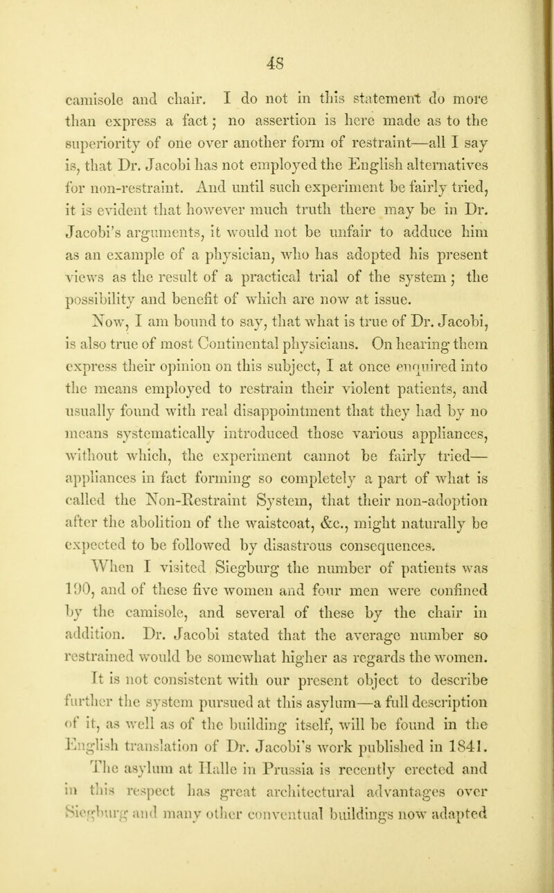 camisole and chair. I do not in tins statement do more than express a fact; no assertion is here made as to the superiority of one over another form of restraint—all I say is, that Dr. Jacobi has not employed the English alternatives for non-restraint. And until such experiment be fairly tried, it is evident that however much truth there may be in Dr. Jacobi's arguments, it would not be unfair to adduce him as an example of a physician, who has adopted his present views as the result of a practical trial of the system; the possibility and benefit of which are now at issue. Now, I am bound to say, that what is true of Dr. Jacobi, is also true of most Continental physicians. On hearing them express their opinion on this subject, I at once ewmired into the means employed to restrain their violent patients, and usually found with real disappointment that they had by no moans systematically introduced those various appliances, without which, the experiment cannot be fairly tried— appliances in fact forming so completely a part of what is called the Non-Restraint System, that their non-adoption after the abolition of the waistcoat, &c, might naturally be expected to be followed by disastrous consequences. When I visited Siegburg the number of patients was 11)0, and of these five women and four men were confined by the camisole, and several of these by the chair in addition. Dr. Jacobi stated that the average number so restrained would be somewhat higher as regards the women. It is not consistent with our present object to describe further the system pursued at this asylum—a mil description <>f it, as well as of the building itself, will be found in the English translation of Dr. Jacobi's work published in 1841. The asylum at Halle in Prussia is recently erected and in tins respect has great architectural advantages over Biegbiirg and many other conventual buildings now adapted