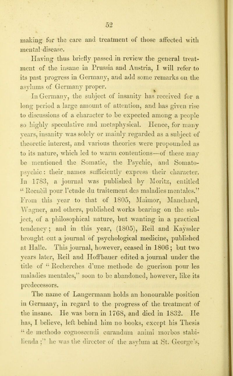 making for the care and treatment of those affected with mental disease. Having thus briefly passed in review the general treat- ment of the insane in Prussia and Austria, I will refer to its past progress in Germany, and add some remarks on the asylums of Germany proper. In Germany, the subject of insanity has received for a long period a large amount of attention, and has given rise to discussions of a character to be expected among a people so highly speculative and metaphysical. Hence, for many- years, insanity was solely or mainly regarded as a subject of theoretic interest, and various theories were propounded as to its nature, which led to warm contentions—of these may be mentioned the Somatic, the Psychic, and Somato- psychic : their names sufficiently express their character. In 1783, a journal was published by Moritz, entitled u Recueil pour 1'etude du traitement des maladies men talcs. From this year to that of 1805, Maimor, Man chard, Wagner, and others, published works bearing on the sub- ject, of a philosophical nature, but wanting in a practical tendency; and in this year, (1805), Reil and Kayssler brought out a journal of psychological medicine, published at Halle. This journal, however, ceased in 1806 ; but two years later, Reil and Hoffbauer edited a journal under the title of  Recherches d'une methode de guerison pour les maladies mentales, soon to be abandoned, however, like its predecessors. The name of Langermann holds an honourable position in Germany, in regard to the progress of the treatment of the insane. He was born in 1768, and died in 1832. He has, I believe, left behind him no books, except his Thesis u de methodo cognoscendi curandum animi morbos stabi- lienda he was the director of the asylum at St. George's,