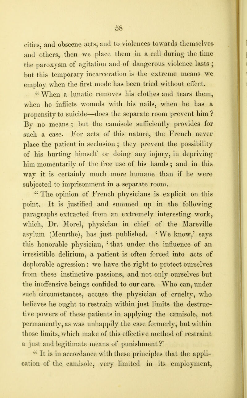 cities, and obscene acts, and to violences towards themselves and others, then we place them in a cell during the time the paroxysm of agitation and of dangerous violence lasts ; but this temporary incarceration is the extreme means we employ when the first mode has been tried without effect.  When a lunatic removes his clothes and tears them, when he inflicts wounds with his nails, when he has a propensity to suicide—does the separate room prevent him ? By no means ; but the camisole sufficiently provides for such a case. For acts of this nature, the French never place the patient in seclusion; they prevent the possibility of his hurting himself or doing any injury, in depriving him momentarily of the free use of his hands; and in this way it is certainly much more humane than if he were subjected to imprisonment in a separate room.  The opinion of French physicians is explicit on this point. It is justified and summed up in the following paragraphs extracted from an extremely interesting work, which, Dr. Morel, physician in chief of the Mareville asylum (Meurthe), has just published. 4 We know,' says this honorable physician, i that under the influence of an irresistible delirium, a patient is often forced into acts of deplorable agression: we have the right to protect ourselves from these instinctive passions, and not only ourselves but the inoffensive beings confided to our care. Who can, under such circumstances, accuse the physician of cruelty, who believes he ought to restrain within just limits the destruc- tive powers of these patients in applying the camisole, not permanently, as was unhappily the case formerly, but within those limits, which make of this effective method of restraint a just and legitimate means of punishment?' LL It is in accordance with these principles that the appli- cation of the camisole, very limited in its employment,