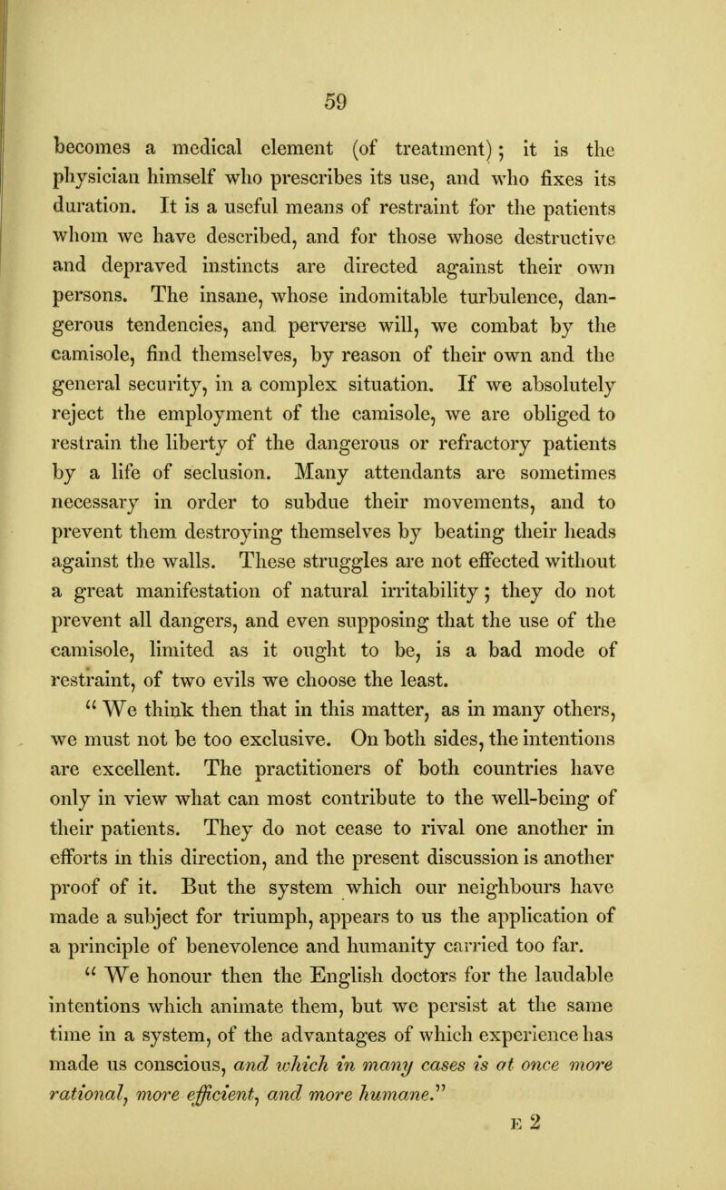 becomes a medical element (of treatment); it is the physician himself who prescribes its use, and who fixes its duration. It is a useful means of restraint for the patients whom we have described, and for those whose destructive and depraved instincts are directed against their own persons. The insane, whose indomitable turbulence, dan- gerous tendencies, and. perverse will, we combat by the camisole, find themselves, by reason of their own and the general security, in a complex situation. If we absolutely reject the employment of the camisole, we are obliged to restrain the liberty of the dangerous or refractory patients by a life of seclusion. Many attendants are sometimes necessary in order to subdue their movements, and to prevent them destroying themselves by beating their heads against the walls. These struggles are not effected without a great manifestation of natural irritability; they do not prevent all dangers, and even supposing that the use of the camisole, limited as it ought to be, is a bad mode of restraint, of two evils we choose the least.  We think then that in this matter, as in many others, we must not be too exclusive. On both sides, the intentions are excellent. The practitioners of both countries have only in view what can most contribute to the well-being of their patients. They do not cease to rival one another in efforts in this direction, and the present discussion is another proof of it. But the system which our neighbours have made a subject for triumph, appears to us the application of a principle of benevolence and humanity carried too far. a We honour then the English doctors for the laudable intentions which animate them, but we persist at the same time in a system, of the advantages of which experience has made us conscious, and which in many cases is at once more rational^ more efficient^ and more humane E 2