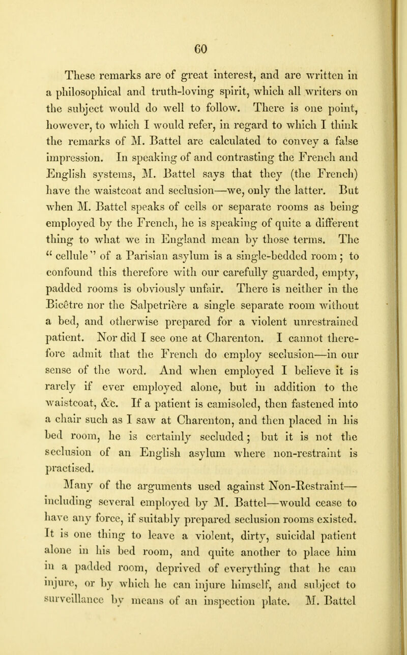 These remarks are of great interest, and are written in a philosophical and truth-loving spirit, which all writers on the subject would do well to follow. There is one point, however, to which I would refer, in regard to which I think the remarks of M. Battel are calculated to convey a false impression. In speaking of and contrasting the French and English systems, M. Battel says that they (the French) have the waistcoat and seclusion—we, only the latter. But when M. Battel speaks of cells or separate rooms as being employed by the French, he is speaking of quite a different thing to what we in England mean by those terms. The  celluleof a Parisian asylum is a single-bedded room ; to confound this therefore with our carefully guarded, empty, padded rooms is obviously unfair. There is neither in the Bicetre nor the Salpetriere a single separate room without a bed, and otherwise prepared for a violent unrestrained patient. Nor did I see one at Charenton. I cannot there- fore admit that the French do employ seclusion—in our sense of the word. And when employed I believe it is rarely if ever employed alone, but in addition to the waistcoat, &c. If a patient is camisoled, then fastened into a chair such as I saw at Charenton, and then placed in his bed room, he is certainly secluded; but it is not the seclusion of an English asylum where non-restraint is practised. Many of the arguments used against Non-Restraint— including several employed by M. Battel—would cease to have any force, if suitably prepared seclusion rooms existed. It is one thing to leave a violent, dirty, suicidal patient alone in his bed room, and quite another to place him m a padded room, deprived of everything that he can injure, or by which he can injure himself, and subject to surveillance by means of an inspection plate. M. Battel